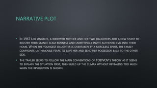 NARRATIVE PLOT
• IN 1967 LOS ANGELES, A WIDOWED MOTHER AND HER TWO DAUGHTERS ADD A NEW STUNT TO
BOLSTER THEIR SEANCE SCAM BUSINESS AND UNWITTINGLY INVITE AUTHENTIC EVIL INTO THEIR
HOME. WHEN THE YOUNGEST DAUGHTER IS OVERTAKEN BY A MERCILESS SPIRIT, THE FAMILY
CONFRONTS UNTHINKABLE FEARS TO SAVE HER AND SEND HER POSSESSOR BACK TO THE OTHER
SIDE.
• THE TRAILER SEEMS TO FOLLOW THE MAIN CONVENTIONS OF TODVOV’S THEORY AS IT SEEMS
TO EXPLAIN THE SITUATION FIRST, THEN BUILD UP THE CLIMAX WITHOUT REVEALING TOO MUCH
WHEN THE REVOLUTION IS SHOWN.
 