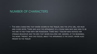 NUMBER OF CHARACTERS
• THE MAIN CHARACTERS THAT WHERE SHOWN IN THIS TRAILER, WAS THE LITTLE GIRL, HER MUM
AND OLDER SISTER. THERE WAS ALSO THE APPEARANCE OF A YOUNG MAN WHO WAS SEEN TO BE
THE ONE TO HELP THEM WITH HER POSSESSION. THERE WAS T TEACHER WHO NOTICED HER
STRANGE BEHAVIOUR AND THE KIDS THAT WHERE BULLYING HER. LIKEWISE, AT THE BEGINNING,
THE MOMS ‘FRIENDS’ WHO SHE FOOLED, ABOUT THE APPEARANCE O THE GHOST, WHERE ALSO
PRESENT IN THE TRAILER
 