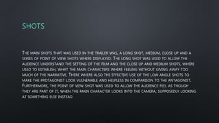 SHOTS
THE MAIN SHOTS THAT WAS USED IN THE TRAILER WAS, A LONG SHOT, MEDIUM, CLOSE UP AND A
SERIES OF POINT OF VIEW SHOTS WHERE DISPLAYED. THE LONG SHOT WAS USED TO ALLOW THE
AUDIENCE UNDERSTAND THE SETTING OF THE FILM AND THE CLOSE UP AND MEDIUM SHOTS, WHERE
USED TO ESTABLISH, WHAT THE MAIN CHARACTERS WHERE FEELING WITHOUT GIVING AWAY TOO
MUCH OF THE NARRATIVE. THERE WHERE ALSO THE EFFECTIVE USE OF THE LOW ANGLE SHOTS TO
MAKE THE PROTAGONIST LOOK VULNERABLE AND HELPLESS IN COMPARISON TO THE ANTAGONIST.
FURTHERMORE, THE POINT OF VIEW SHOT WAS USED TO ALLOW THE AUDIENCE FEEL AS THOUGH
THEY ARE PART OF IT, WHEN THE MAIN CHARACTER LOOKS INTO THE CAMERA, SUPPOSEDLY LOOKING
AT SOMETHING ELSE INSTEAD
 