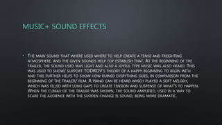 MUSIC+ SOUND EFFECTS
• THE MAIN SOUND THAT WHERE USED WHERE TO HELP CREATE A TENSE AND FREIGHTING
ATMOSPHERE, AND THE GIVEN SOUNDS HELP TOP ESTABLISH THAT. AT THE BEGINNING OF THE
TRAILER, THE SOUND USED WAS LIGHT AND ALSO A JOYFUL TYPE MUSIC WAS ALSO HEARD. THIS
WAS USED TO SHOW/ SUPPORT TODROV’S THEORY OF A HAPPY BEGINNING TO BEGIN WITH
AND THIS FURTHER HELPS TO SHOW HOW RUINED EVERYTHING GOES, IN COMPARISON FROM THE
BEGINNING OF THE TRAILER/ FILM. A PIANO CAN BE HEARD WHICH PLAYED A SOFT MELODY,
WHICH WAS FILLED WITH LONG GAPS TO CREATE TENSION AND SUSPENSE OF WHAT'S TO HAPPEN.
WHEN THE CLIMAX OF THE TRAILER WAS SHOWN, THE SOUND AMPLIFIED, USED IN A WAY TO
SCARE THE AUDIENCE WITH THE SUDDEN CHANGE IS SOUND, BEING MORE DRAMATIC.
 