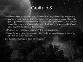 Capítulo 8
Cuando entramos nuevamente a la casa, observamos que la tabla ya no estaba, y
que en su lugar había un charco de sangre. En ese momento se cerró la puerta
por la que entramos recientemente y se escuchó un grito de una chica. Esa voz
era de Lucy, Jason salió corriendo y atrás de él fueron Greyson y Jake. Cuando
ellos llegaron, Jason había desaparecido.
- ¡No puede ser! ¿ahora qué hacemos?- dijo Jake preocupado.
- Tranquilo, ya lo vamos a encontrar - dijo Emily, sorprendiéndonos a todos, ya
que ella era la más miedosa.
Los buscamos por toda la casa, pero sin éxito.
 