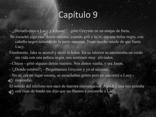 Capítulo 9
- ¡¡Devuélvenos a Lucy y a Jason!! - gritó Greyson en un ataque de furia.
Se escuchó algo caer detrás nuestro, cuando giré y lo vi, era una bolsa negra, con
cabello negro saliendo de la parte superior. Tenía mucho miedo de que fuera
Lucy.
Finalmente, Jake se acercó y abrió la bolsa. En su interior se encontraba un cerdo
sin vida con una peluca negra, nos sentimos muy aliviados.
- Chicos - gritó alguien detrás nuestro. Nos dimos vuelta, y era Jason.
- !¿Donde estabas?¡ - Preguntamos Greyson y yo al unísono.
- No sé, era un lugar oscuro, se escuchaban gritos pero no encontré a Lucy -
respondió.
El sonido del teléfono nos sacó de nuestra conversación. Atendí y una voz extraña
con risas de fondo me dijo que no íbamos a encontrar a Lucy.
 