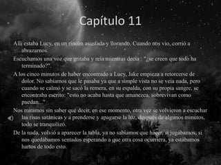 Capítulo 11
Allí estaba Lucy, en un rincón asustada y llorando. Cuando nos vio, corrió a
abrazarnos.
Escuchamos una voz que gritaba y reía mientras decía : "¿se creen que todo ha
terminado?".
A los cinco minutos de haber encontrado a Lucy, Jake empieza a retorcerse de
dolor. No sabíamos que le pasaba ya que a simple vista no se veía nada, pero
cuando se calmó y se sacó la remera, en su espalda, con su propia sangre, se
encontraba escrito: "esto no acaba hasta que amanezca, sobrevivan como
puedan..."
Nos miramos sin saber que decir, en ese momento, otra vez se volvieron a escuchar
las risas satánicas y a prenderse y apagarse la luz, después de algunos minutos,
todo se tranquilizó.
De la nada, volvió a aparecer la tabla, ya no sabíamos que hacer, si jugábamos, si
nos quedábamos sentados esperando a que otra cosa ocurriera, ya estábamos
hartos de todo esto.
 