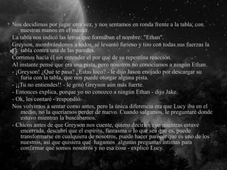 Nos decidimos por jugar otra vez, y nos sentamos en ronda frente a la tabla, con
nuestras manos en el máster.
La tabla nos indicó las letras que formaban el nombre: "Ethan".
Greyson, asombrándonos a todos, se levantó furioso y tiro con todas sus fuerzas la
tabla contra una de las paredes.
Corrimos hacia él sin entender el por qué de su repentina reacción.
Al instante pensé que era una pista, pero nosotros no conocíamos a ningún Ethan.
- ¡Greyson! ¿Qué te pasa? ¿Estas loco? - le dijo Jason enojado por descargar su
furia con la tabla, que nos puede otorgar alguna pista.
- ¡¡Tu no entiendes!! - le gritó Greyson aún más fuerte.
- Entonces explica, porque yo no conozco a ningún Ethan - dijo Jake.
- Ok, les contaré - respondió.
Nos volvimos a sentar como antes, pero la única diferencia era que Lucy iba en el
medio, no la queríamos perder de nuevo. Cuando salgamos, le preguntaré donde
estuvo mientras la buscábamos.
- Chicos antes de que Greyson nos cuente, quiero decirles que mientras estuve
encerrada, descubrí que el espíritu, fantasma o lo que sea que es, puede
transformarse en cualquiera de nosotros, puede hacer parecer que es uno de los
nuestros, así que quisiera que hagamos algunas preguntas íntimas para
confirmar que somos nosotros y no esa cosa - explicó Lucy.
 
