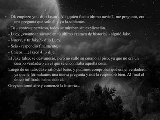 - Ok empiezo yo - dijo Jason - Ali ¿quién fue tu último novio?- me preguntó, era
una pregunta que solo él y yo la sabíamos.
- Tu - conteste nerviosa, todos se miraban sin explicación.
- Lucy, ¿cuánto te sacaste en tu último examen de historia? - siguió Jake.
- Nueve, y tu Jake? - dijo Lucy.
- Seis - respondió finalmente.
- Chicos.....el sacó 4...- dije.
El Jake falso, se desvaneció, pero no calló su cuerpo al piso, ya que no era un
cuerpo verdadero en el que se encontraba aquella cosa.
Luego de un rato, Jake salió del baño, y pudimos comprobar que era el verdadero,
ya que le formulamos una nueva pregunta y nos la respondió bien. Al final el
único infiltrado había sido el.
Greyson tomó aire y comenzó la historia...
 