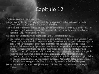 Capítulo 12
- Ok empecemos - dijo Greyson.
En ese momento, un retrato con una foto de dos niños había caído de la nada.
Greyson lo tomó, suspiró y comenzó a hablar.
- El es Ethan - dijo mostrando al niño que se encontraba a la derecha de la foto - y
este soy yo - dijo señalando el de la izquierda - él es mi hermano, era buena
persona - dijo remarcando el “era”.
No sabía por que remarcaba la palabra “era”. ¿Estaría muerto?....
- No recuerdo mucho, pero lo que si se es que, estábamos de viaje en Cancún y un
día en la playa, mi madre sin previo aviso, empieza a gritar, mi padre me agarra
a mi y me lleva hacia el auto, pero mientras me llevaba vi algo de lo que
sucedía. Ethan estaba golpeando a un niño con una piedra, hasta que lo dejo sin
pulso. Recuerdo también que a mis padres les costó mucho mantener a la
familia de ese niño después de lo ocurrido, todavía sigo sin entender por que la
tuvieron que mantener. Ethan ahora se encuentra en el reformatorio de
Foxwood, es cerca de aquí, pero no me dejan ir a visitarlo nunca, excepto el día
de nuestro cumpleaños, ya que somos mellizos. Nunca les hable de él, porque
mi familia esta avergonzada. Por favor no digan nada - finalizó Greyson.
Todos nos miramos, pero no dijimos nada, el tema era muy delicado como para
opinar.
 
