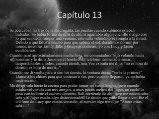 Capítulo 13
Se acercaban las tres de la madrugada, las puertas cuando subimos estaban
trabadas, no había forma de salir de ahí, si agarrabas algún cuchillo o algo con
lo que se pueda romper una ventana, este salía volando o se rompía a la mitad.
Debido a que faltaba mucho para que saliera el sol, decidimos dormir por
turnos, mientras Emily, Jake y Greyson dormían, yo con Lucy y Jason
cuidábamos.
Cuando pasó aproximadamente media hora, mi computadora bajó volando hacia
nosotros y le dio a Jason en el hombro. El teléfono comenzó a sonar,
despertándolos a todos, cuando atendí, una Voz extraña me dijo: "no es hora de
dormir, es hora de morir..."
Cuando me di vuelta para ir con los demás, la ventana decía: "serás la primera".
Llamé a los chicos para que vinieran a ver, pero cuando llegaron, ya no había
nada escrito.
Me dirigí sola hacia la cocina para poder tomar un vaso de agua, pero cuando
estaba volviendo con mis amigos, a unos pocos metros del lugar, un cuchillo
pasa cortándome el cachete derecho. Salí corriendo de ahí, pero me encontraba
sola y el lugar estaba algo distorsionado. Lo único que pude llegar a ver, fue el
teléfono de Lucy que estaba sonando, al atender algo me dijo: "Ahora estas
sola....."
 