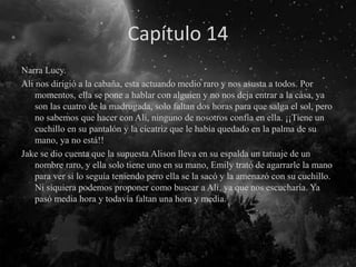 Capítulo 14
Narra Lucy.
Ali nos dirigió a la cabaña, esta actuando medio raro y nos asusta a todos. Por
momentos, ella se pone a hablar con alguien y no nos deja entrar a la casa, ya
son las cuatro de la madrugada, solo faltan dos horas para que salga el sol, pero
no sabemos que hacer con Ali, ninguno de nosotros confía en ella. ¡¡Tiene un
cuchillo en su pantalón y la cicatriz que le había quedado en la palma de su
mano, ya no está!!
Jake se dio cuenta que la supuesta Alison lleva en su espalda un tatuaje de un
nombre raro, y ella solo tiene uno en su mano, Emily trató de agarrarle la mano
para ver si lo seguía teniendo pero ella se la sacó y la amenazó con su cuchillo.
Ni siquiera podemos proponer como buscar a Ali, ya que nos escucharía. Ya
pasó media hora y todavía faltan una hora y media.
 