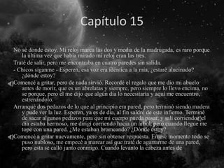 Capítulo 15
Narra Alison
No sé donde estoy. Mi reloj marca las dos y media de la madrugada, es raro porque
la última vez que había mirado mi reloj eran las tres.
Traté de salir, pero me encontraba en cuatro paredes sin salida.
- Chicos síganme - Esperen, esa voz era idéntica a la mía, ¿estaré alucinado?
¿dónde estoy?
Comencé a gritar, pero de nada sirvió. Recordé el regalo que me dio mi abuelo
antes de morir, que es un abrelatas y siempre, pero siempre lo llevo encima, no
se porque, pero el me dijo que algún día lo necesitaría y aquí me encuentro,
estrenándolo.
Arranqué dos pedazos de lo que al principio era pared, pero terminó siendo madera
y pude ver la luz. Esperen, ya es de día, al fin saldré de este infierno. Terminé
de sacar algunos pedazos para que mi cuerpo pueda pasar, y salí corriendo, el
día estaba hermoso, me dirigí corriendo hacia un árbol, pero cuando llegue me
tope con una pared. ¿Me estaban bromeando? ¿Dónde estoy?
Comencé a gritar nuevamente, pero sin obtener respuesta. En ese momento todo se
puso nubloso, me empecé a marear así que traté de agarrarme de una pared,
pero esta se calló junto conmigo. Cuando levanto la cabeza antes de
 