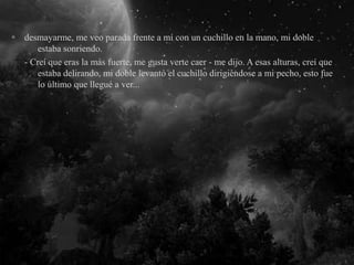 desmayarme, me veo parada frente a mí con un cuchillo en la mano, mi doble
estaba sonriendo.
- Creí que eras la más fuerte, me gusta verte caer - me dijo. A esas alturas, creí que
estaba delirando, mi doble levantó el cuchillo dirigiéndose a mi pecho, esto fue
lo último que llegué a ver...
 