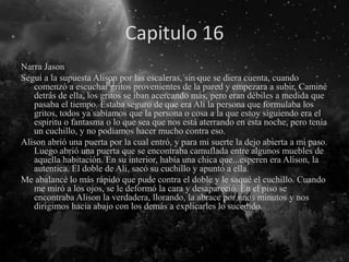 Capitulo 16
Narra Jason
Seguí a la supuesta Alison por las escaleras, sin que se diera cuenta, cuando
comenzó a escuchar gritos provenientes de la pared y empezara a subir. Caminé
detrás de ella, los gritos se iban acercando más, pero eran débiles a medida que
pasaba el tiempo. Estaba seguro de que era Ali la persona que formulaba los
gritos, todos ya sabíamos que la persona o cosa a la que estoy siguiendo era el
espíritu o fantasma o lo que sea que nos está aterrando en esta noche, pero tenía
un cuchillo, y no podíamos hacer mucho contra eso.
Alison abrió una puerta por la cual entró, y para mi suerte la dejo abierta a mi paso.
Luego abrió una puerta que se encontraba camuflada entre algunos muebles de
aquella habitación. En su interior, había una chica que...esperen era Alison, la
autentica. El doble de Ali, sacó su cuchillo y apuntó a ella.
Me abalancé lo más rápido que pude contra el doble y le saqué el cuchillo. Cuando
me miró a los ojos, se le deformó la cara y desapareció. En el piso se
encontraba Alison la verdadera, llorando, la abrace por unos minutos y nos
dirigimos hacia abajo con los demás a explicarles lo sucedido.
 