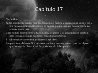 Capítulo 17
Narra Alison
Faltan siete horas exactas para que lleguen mis padres, y una para que salga el sol y
por fin seamos libres, decidimos no dormir, porque uno que desapareciera, no
aparece nunca más.
Cada minuto pasaba como si fueran años, los gritos y las carcajadas no cesaban,
pero lo bueno era que estábamos todos bien despiertos.
El sol comenzó a acercarse, ya íbamos a ser libres.
Las puertas se abrieron. Nos miramos y unimos nuestras manos, para dar el paso
que nos dejaría libres. Y así fue, todo lo malo había pasado.
 