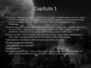 Capítulo 1
Mis amigos vinieron la noche de halloween a jugar a la tabla ouija a mi casa, suena
tenebroso, lo se, pero nadie cree en esa farsa de espíritus o cosas paranormales
(o por lo menos yo no lo creo), me llamo Alison y vivo cerca del lago
Weestlake.
Tocaron la puerta, al abrir, entraron Jason, mi mejor amiga Lucy y Emily, junto con
su novio Jake. Greyson, mi mejor amigo todavía no había llegado así que
decidimos empezar sin él, ya que siempre llega tarde a todos lados.
Pusimos la tabla sobre la mesa y nos miramos tensos, nunca antes había jugado a
este juego y aunque pensé que no iba a pasar nada, tenia miedo.
Todos pusimos las manos sobre el máster que indica las letras.
Hicimos la primera pregunta.
-¿Hay alguien entre nosotros?
Nada se movió.
Tocaron la puerta. Voy a ver y no hay nadie, se escuchan cosas caerse desde mi
patio, tocan la puerta trasera, y al darme vuelta me doy un gran susto.....
 