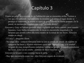Capítulo 3
Oímos un golpe proveniente de mi habitación que se encuentra arriba. Fuimos a
ver que era subiendo sigilosamente la escalera y al entrar al lugar donde se
produjo el estruendo, la puerta se cerró de golpe dando un fuerte portazo. En la
pared, se encontraba inscripto con rojo "ya están dentro".
Greyson y Lucy se habían quedado abajo vigilando que nadie entrara, pero cuando
bajamos, Lucy había desaparecido, la mesa se encontraba rasguñada y la
lámpara que pendía sobre ella tenia menos de la mitad de sus focos . Greyson
estaba en shock.
- Y Lucy? - preguntó Jason.
- No tengo idea - contesto Greyson todavía con su estado de shock- de repente se
apagaron las luces y alguien murmuro cerca mío "busca a Lucy y la tendrás",
después de esas insignificantes palabras, volvieron ustedes y cuando prendieron
las luces, Lucy ya no estaba - termino de decir Greyson -.
Greyson se levantó y nos condujo hacia la tabla.
- Hay que encontrarla como sea - dijo Greyson seguro de si mismo.
Y los cinco volvimos a poner las manos sobre el máster.
 