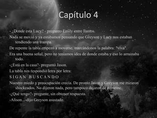 Capítulo 4
- ¿Donde esta Lucy? - pregunto Emily entre llantos.
Nada se movió y ya estábamos pensando que Greyson y Lucy nos estaban
tendiendo una trampa.
De repente la tabla empezó a moverse, marcándonos la palabra: "viva".
Era una buena señal, pero no teníamos idea de donde estaba y eso lo arruinaba
todo.
-¿Está en la casa?- preguntó Jason.
La tabla nos respondió letra por letra:
S I G A N B U S C A N D O
Nuestro miedo y preocupación crecía. De pronto Jason y Greyson me miraron
shockeados. No dijeron nada, pero tampoco dejaron de mirarme.
-¿Qué tengo?- pregunte, sin obtener respuesta.
-Alison...-dijo Greyson asustado.
 