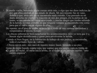 Di media vuelta, buscando algún cuerpo atrás mío, o algo que me diere indicios de
por que ellos estaban en ese estado de shock. Mi movimiento fue en vano,
debido a que, atrás mío no se encontraba nada extraño. Una punzada en mi
mano derecha me explicó la reacción de mis dos amigos. En la palma de mi
mano, se encontraba un vidrio atravesado, y mucha sangre que estaba saliendo
de la herida. Lo mas extraño, es que ninguna ventana se encontraba rota como
para que el vidrio sea de alguna de ellas.
De repente, en el piso de arriba, se escucha el ruido de una ventana abriéndose y
rompiéndose al mismo tiempo.
Los chicos subieron ni bien escucharon los acontecimientos, pero yo tuve que ir a
buscar algún desinfectante y gasas para envolverme la herida.
Cuando ni bien llegue, en la habitación de trabajo de mis padres, se encontraba,
todo el escritorio lleno de vidrios.
- Chicos miren esto - nos saco de nuestro trance Jason, mirando a sus pies.
Gotas de algún liquido espeso rojo, que supuse que era sangre, caía en forma de
gotas del techo. Al mirar hacia arriba, en el techo se encontraba escrito: "esto
recién empieza".
 
