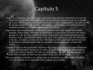 Capítulo 5
Abajo, se escuchaba algo corriendo y gritando, pero que por momentos su voz era
femenina y por otros, masculina, por eso nos dimos cuenta de que no se trataba
de Lucy. Mientras esa cosa seguía haciendo lo suyo, se escucharon las ollas de
la cocina cayendo, y las puertas, abriéndose y cerrándose. Asustados, nosotros
tomamos nuestros celulares para llamar a la policía.
Esperamos aproximadamente media hora, pero el móvil que habían prometido
mandar, nunca llegó. Nosotros no podíamos ir a buscarlos, al menos no todos,
porque la vida de Lucy estaba en juego. Esperamos aproximadamente quince
minutos más y Jason había salido a ver si se veía alguna luz azul del patrullero,
y así fue, a lo lejos, se veía esa luz. Nos llamo a todos para que saliéramos, así
le podíamos explicar mejor todo lo sucedido a la persona que se bajara del
coche.
Cuando el auto se fue acercando, notamos algo raro, este parcia no tener conductor
ya que iba haciendo zigzag por la calle, como si pensara que se encontraba el
solo y sin control alguno. Al estar así, paso lo que suponía que iba a pasar, el
auto chocó contra el árbol de mi vecino de la calle de en frente.
Nos acercamos corriendo a él y vimos que en su interior se encontraba el policía
con una pistola en su mano derecha y sangre en su pecho.
 