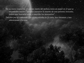 En su mano izquierda, el cuerpo inerte del policía tenia un papel en el que se
encontraba escrito: "ustedes causaron la muerte de esta persona inocente,
tienen que buscarla solos, o morirán los necesarios".
Dolidos por el contenido que se encontraba en la carta, nos miramos y nos
adentramos a la casa.
 