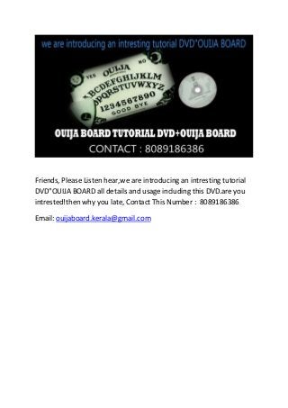 Friends, Please Listen hear,we are introducing an intresting tutorial
DVD"OUIJA BOARD all details and usage including this DVD.are you
intrested!then why you late, Contact This Number : 8089186386
Email: ouijaboard.kerala@gmail.com
 