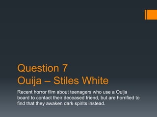 Question 7 
Ouija – Stiles White 
Recent horror film about teenagers who use a Ouija 
board to contact their deceased friend, but are horrified to 
find that they awaken dark spirits instead. 
 