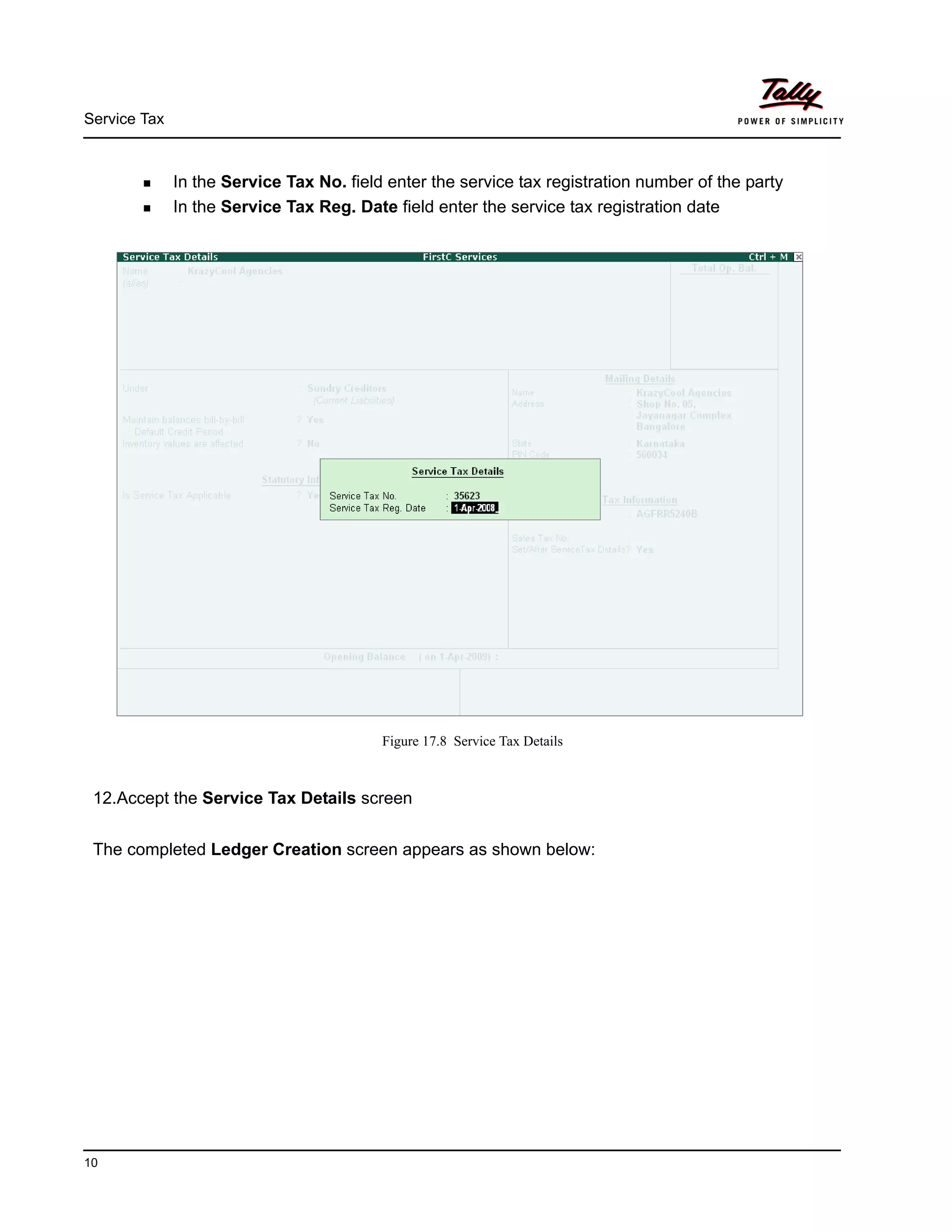 Service Tax
10
In the Service Tax No. field enter the service tax registration number of the party
In the Service Tax Reg. Date field enter the service tax registration date
Figure 17.8 Service Tax Details
12.Accept the Service Tax Details screen
The completed Ledger Creation screen appears as shown below:
 