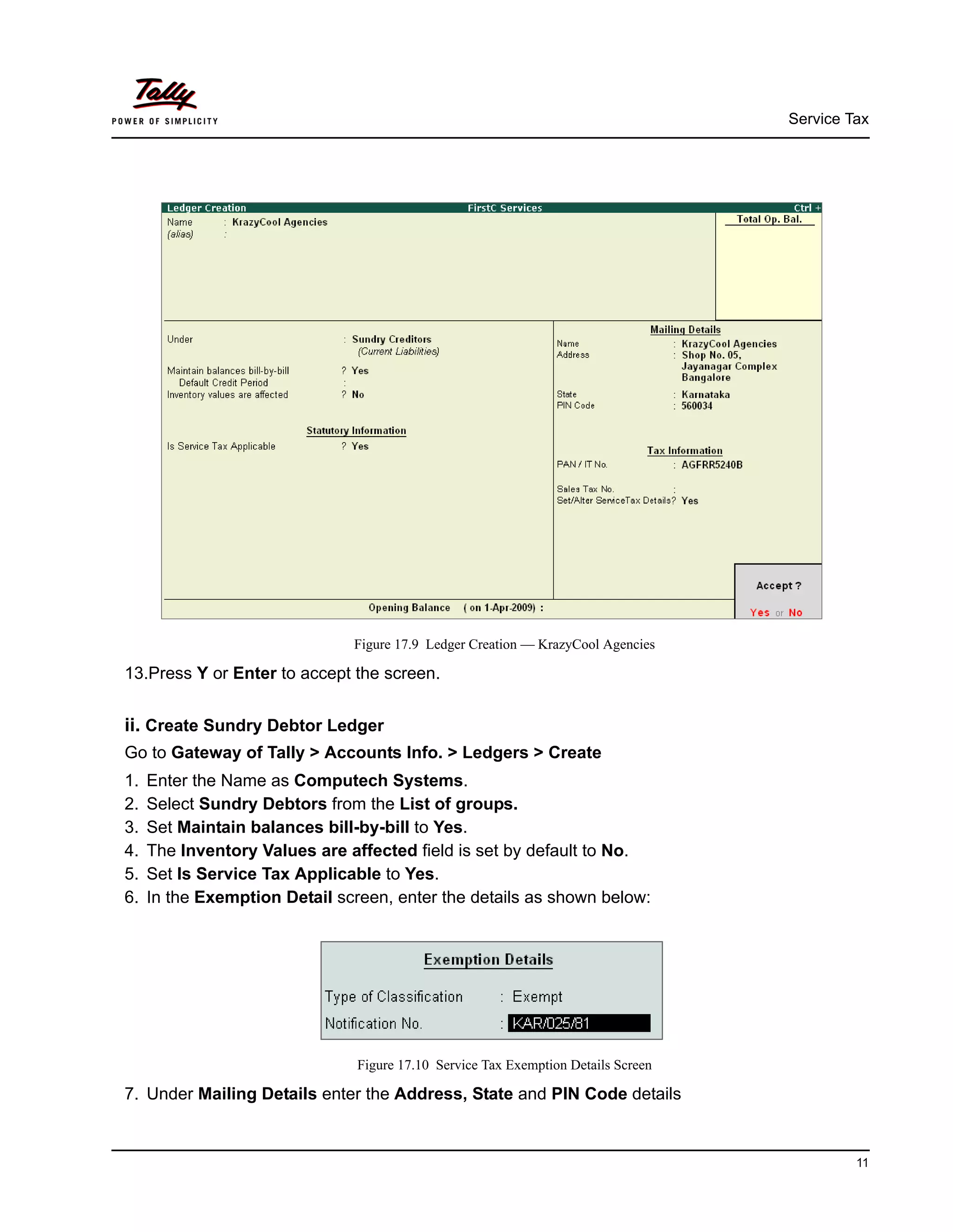 Service Tax
11
Figure 17.9 Ledger Creation — KrazyCool Agencies
13.Press Y or Enter to accept the screen.
ii. Create Sundry Debtor Ledger
Go to Gateway of Tally > Accounts Info. > Ledgers > Create
1. Enter the Name as Computech Systems.
2. Select Sundry Debtors from the List of groups.
3. Set Maintain balances bill-by-bill to Yes.
4. The Inventory Values are affected field is set by default to No.
5. Set Is Service Tax Applicable to Yes.
6. In the Exemption Detail screen, enter the details as shown below:
Figure 17.10 Service Tax Exemption Details Screen
7. Under Mailing Details enter the Address, State and PIN Code details
 