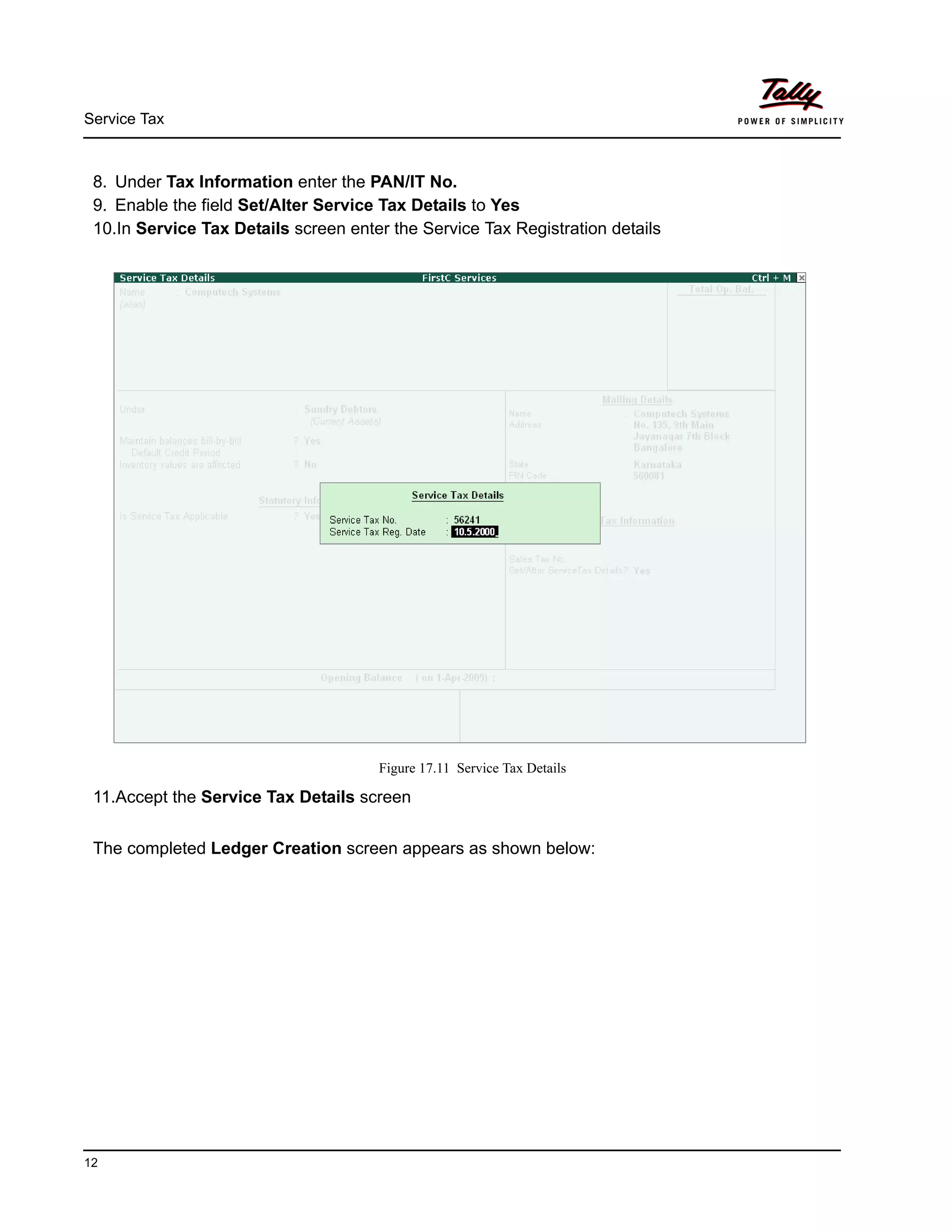 Service Tax
12
8. Under Tax Information enter the PAN/IT No.
9. Enable the field Set/Alter Service Tax Details to Yes
10.In Service Tax Details screen enter the Service Tax Registration details
Figure 17.11 Service Tax Details
11.Accept the Service Tax Details screen
The completed Ledger Creation screen appears as shown below:
 