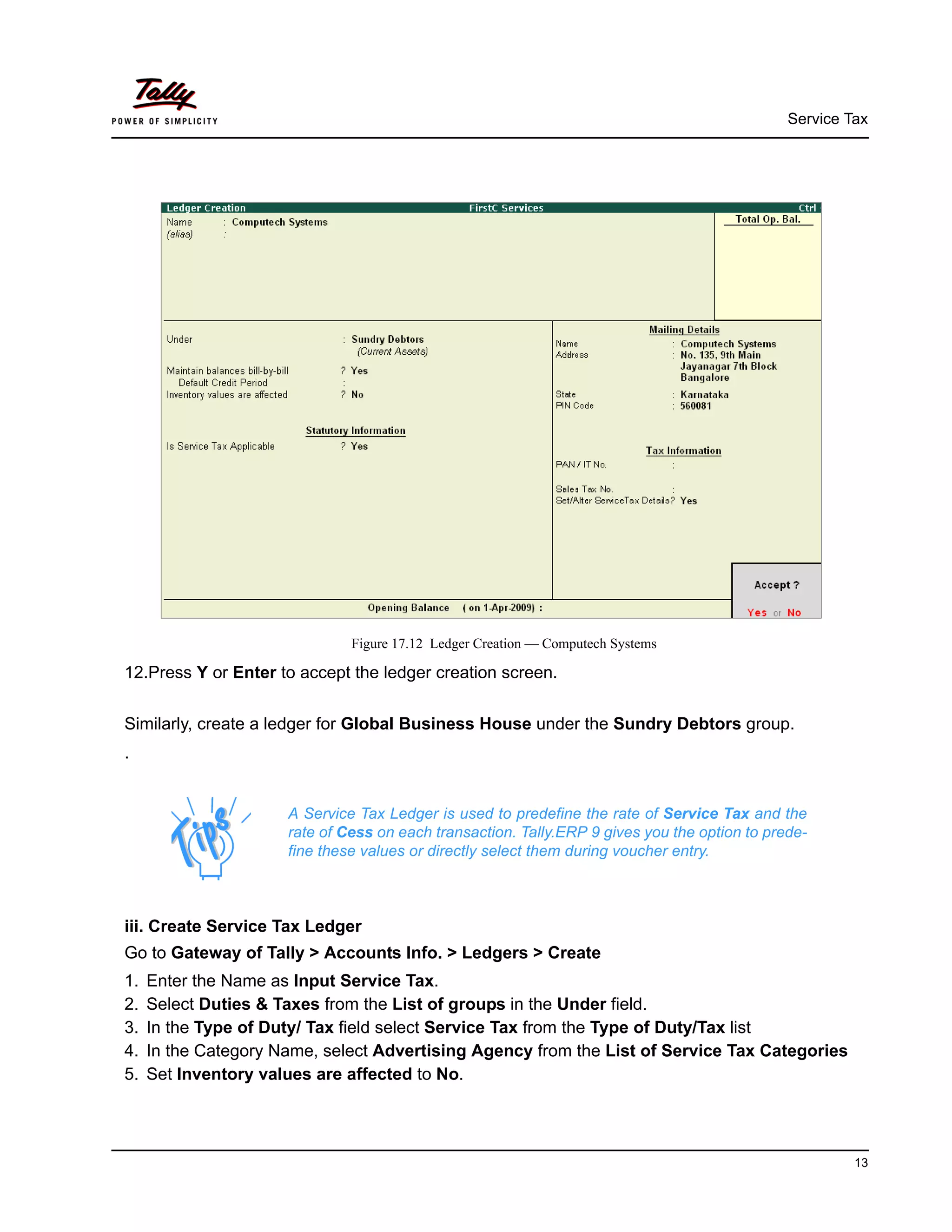 Service Tax
13
Figure 17.12 Ledger Creation — Computech Systems
12.Press Y or Enter to accept the ledger creation screen.
Similarly, create a ledger for Global Business House under the Sundry Debtors group.
.
iii. Create Service Tax Ledger
Go to Gateway of Tally > Accounts Info. > Ledgers > Create
1. Enter the Name as Input Service Tax.
2. Select Duties & Taxes from the List of groups in the Under field.
3. In the Type of Duty/ Tax field select Service Tax from the Type of Duty/Tax list
4. In the Category Name, select Advertising Agency from the List of Service Tax Categories
5. Set Inventory values are affected to No.
A Service Tax Ledger is used to predefine the rate of Service Tax and the
rate of Cess on each transaction. Tally.ERP 9 gives you the option to prede-
fine these values or directly select them during voucher entry.
 