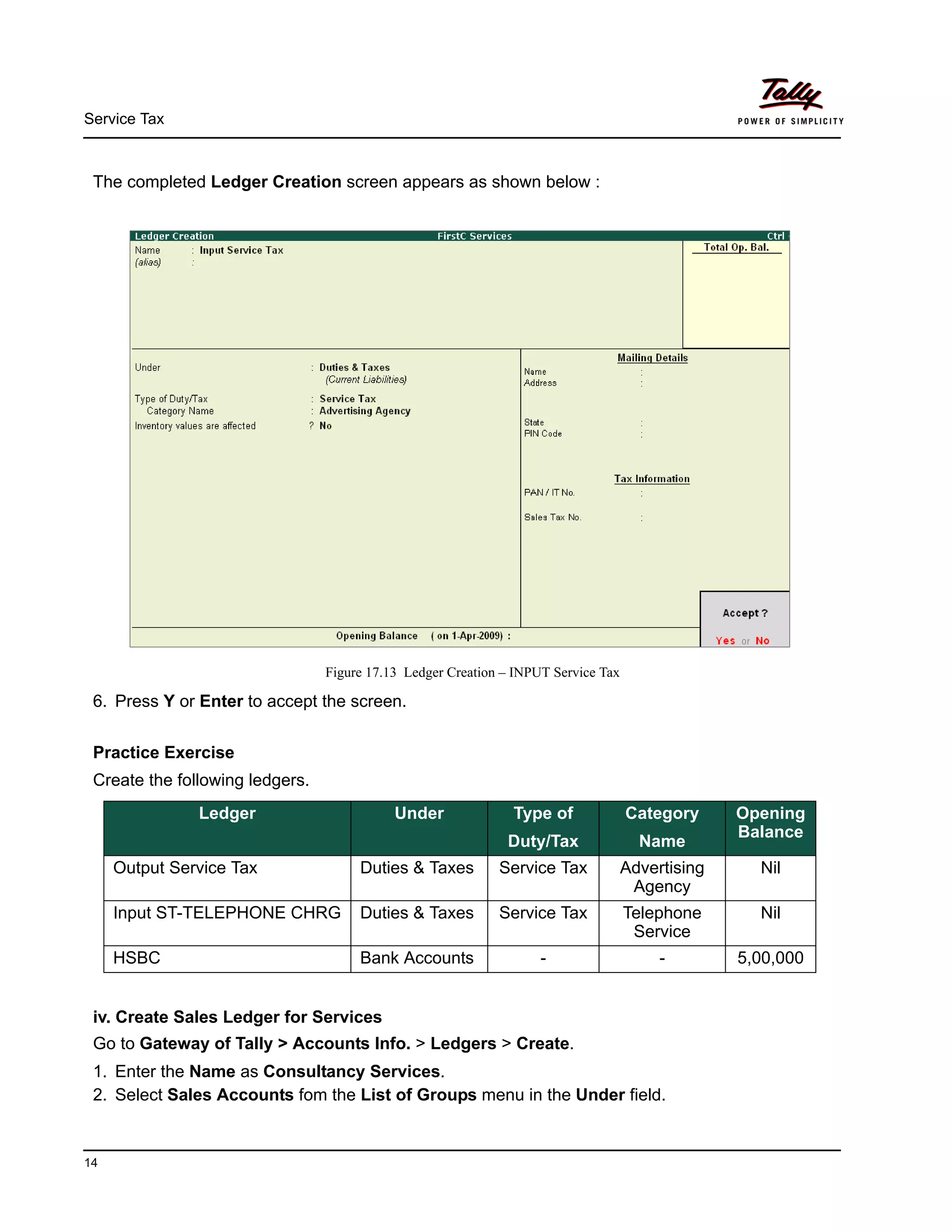 Service Tax
14
The completed Ledger Creation screen appears as shown below :
Figure 17.13 Ledger Creation – INPUT Service Tax
6. Press Y or Enter to accept the screen.
Practice Exercise
Create the following ledgers.
iv. Create Sales Ledger for Services
Go to Gateway of Tally > Accounts Info. > Ledgers > Create.
1. Enter the Name as Consultancy Services.
2. Select Sales Accounts fom the List of Groups menu in the Under field.
Ledger Under Type of
Duty/Tax
Category
Name
Opening
Balance
Output Service Tax Duties & Taxes Service Tax Advertising
Agency
Nil
Input ST-TELEPHONE CHRG Duties & Taxes Service Tax Telephone
Service
Nil
HSBC Bank Accounts - - 5,00,000
 