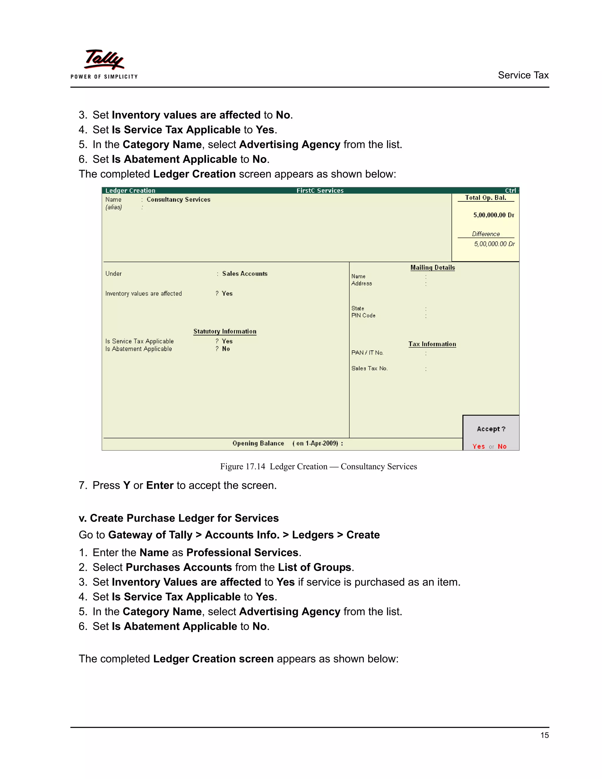 Service Tax
15
3. Set Inventory values are affected to No.
4. Set Is Service Tax Applicable to Yes.
5. In the Category Name, select Advertising Agency from the list.
6. Set Is Abatement Applicable to No.
The completed Ledger Creation screen appears as shown below:
Figure 17.14 Ledger Creation — Consultancy Services
7. Press Y or Enter to accept the screen.
v. Create Purchase Ledger for Services
Go to Gateway of Tally > Accounts Info. > Ledgers > Create
1. Enter the Name as Professional Services.
2. Select Purchases Accounts from the List of Groups.
3. Set Inventory Values are affected to Yes if service is purchased as an item.
4. Set Is Service Tax Applicable to Yes.
5. In the Category Name, select Advertising Agency from the list.
6. Set Is Abatement Applicable to No.
The completed Ledger Creation screen appears as shown below:
 