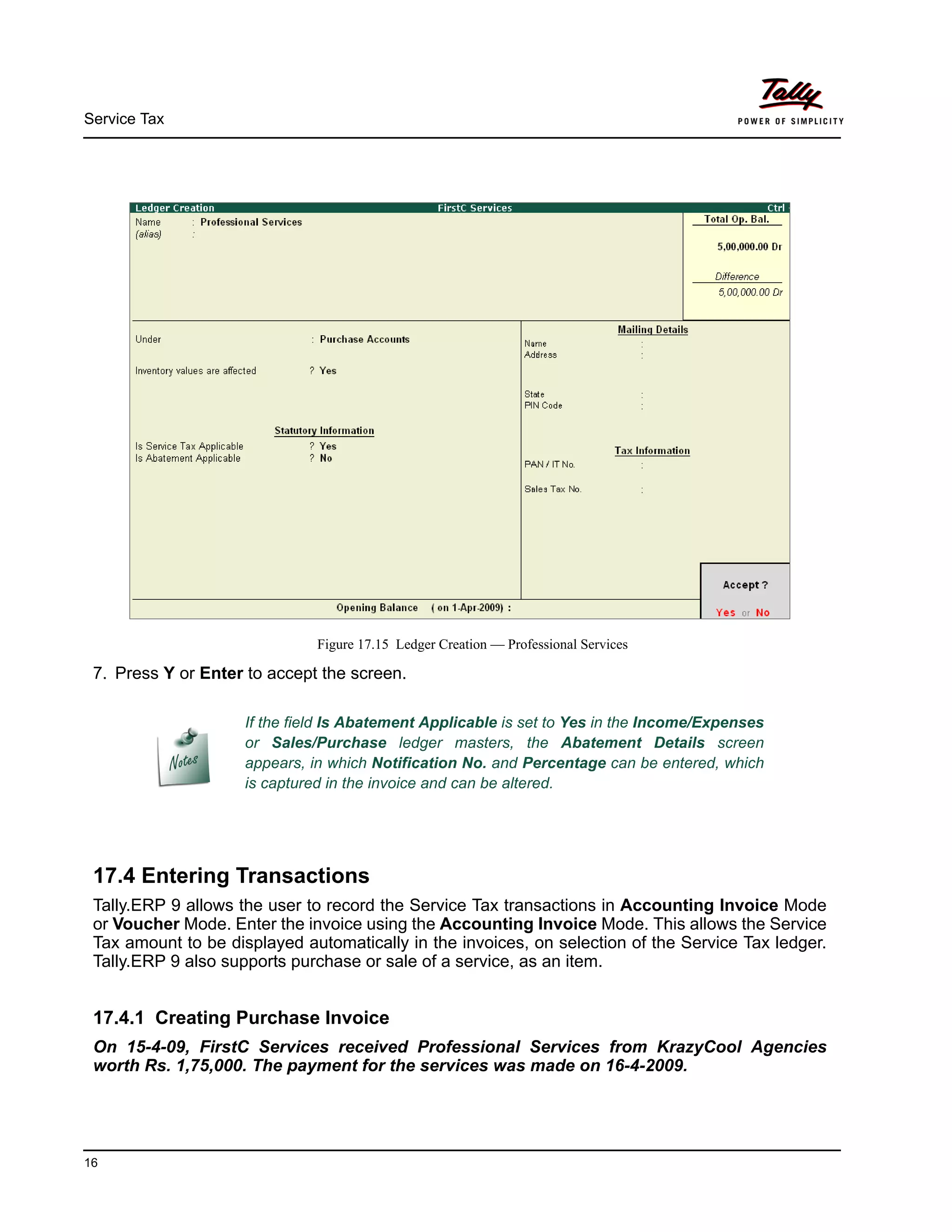 Service Tax
16
Figure 17.15 Ledger Creation — Professional Services
7. Press Y or Enter to accept the screen.
17.4 Entering Transactions
Tally.ERP 9 allows the user to record the Service Tax transactions in Accounting Invoice Mode
or Voucher Mode. Enter the invoice using the Accounting Invoice Mode. This allows the Service
Tax amount to be displayed automatically in the invoices, on selection of the Service Tax ledger.
Tally.ERP 9 also supports purchase or sale of a service, as an item.
17.4.1 Creating Purchase Invoice
On 15-4-09, FirstC Services received Professional Services from KrazyCool Agencies
worth Rs. 1,75,000. The payment for the services was made on 16-4-2009.
If the field Is Abatement Applicable is set to Yes in the Income/Expenses
or Sales/Purchase ledger masters, the Abatement Details screen
appears, in which Notification No. and Percentage can be entered, which
is captured in the invoice and can be altered.
 