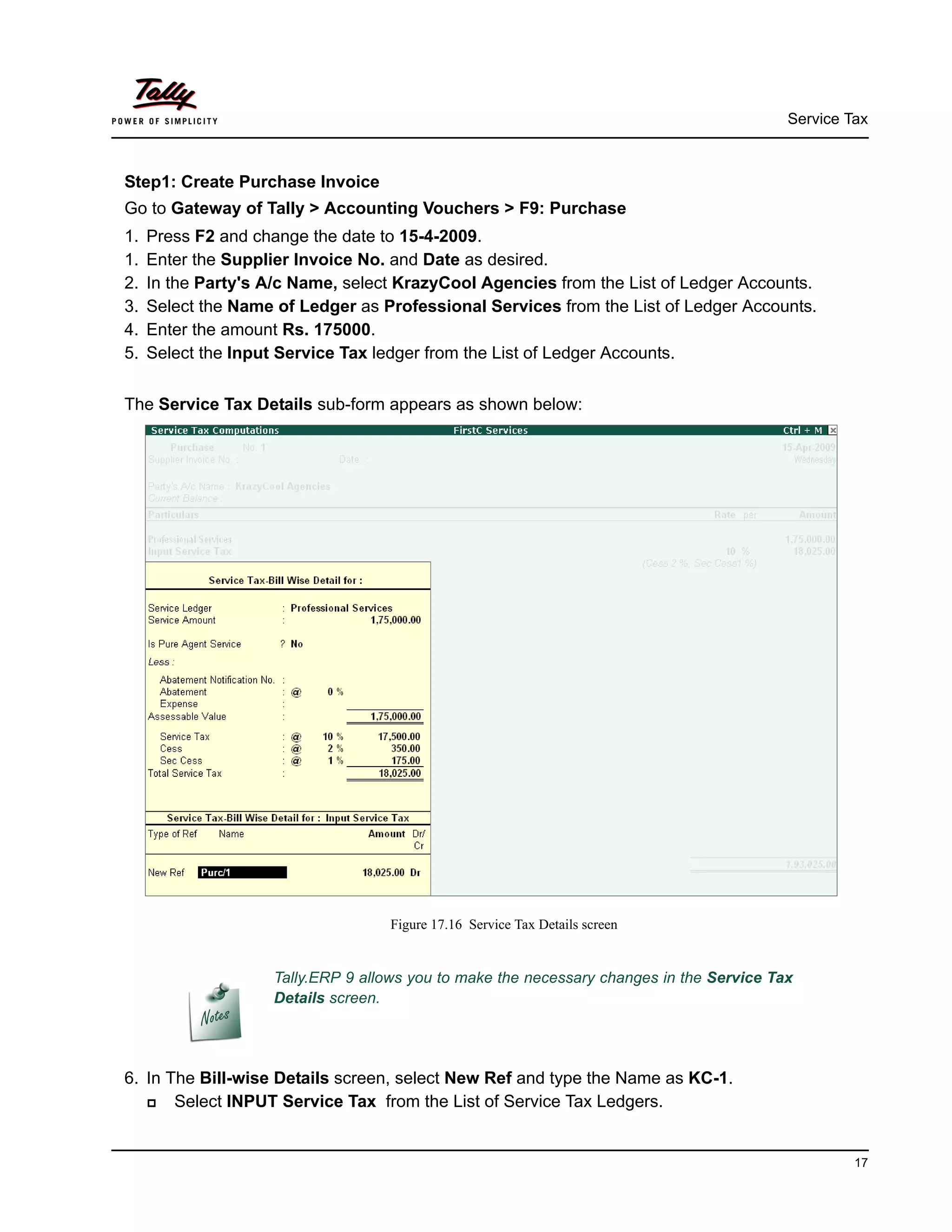 Service Tax
17
Step1: Create Purchase Invoice
Go to Gateway of Tally > Accounting Vouchers > F9: Purchase
1. Press F2 and change the date to 15-4-2009.
1. Enter the Supplier Invoice No. and Date as desired.
2. In the Party's A/c Name, select KrazyCool Agencies from the List of Ledger Accounts.
3. Select the Name of Ledger as Professional Services from the List of Ledger Accounts.
4. Enter the amount Rs. 175000.
5. Select the Input Service Tax ledger from the List of Ledger Accounts.
The Service Tax Details sub-form appears as shown below:
Figure 17.16 Service Tax Details screen
6. In The Bill-wise Details screen, select New Ref and type the Name as KC-1.
Select INPUT Service Tax from the List of Service Tax Ledgers.
Tally.ERP 9 allows you to make the necessary changes in the Service Tax
Details screen.
 