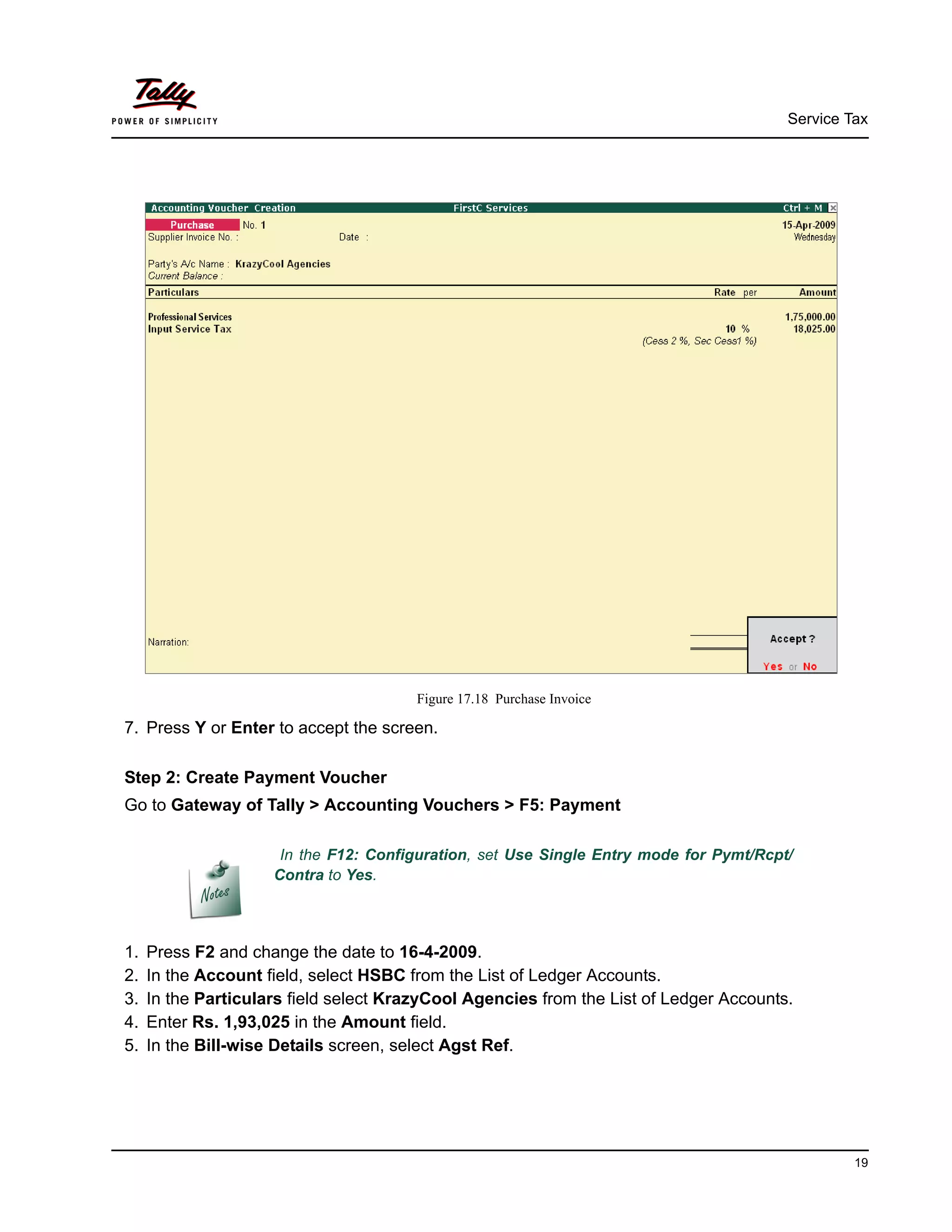 Service Tax
19
Figure 17.18 Purchase Invoice
7. Press Y or Enter to accept the screen.
Step 2: Create Payment Voucher
Go to Gateway of Tally > Accounting Vouchers > F5: Payment
1. Press F2 and change the date to 16-4-2009.
2. In the Account field, select HSBC from the List of Ledger Accounts.
3. In the Particulars field select KrazyCool Agencies from the List of Ledger Accounts.
4. Enter Rs. 1,93,025 in the Amount field.
5. In the Bill-wise Details screen, select Agst Ref.
In the F12: Configuration, set Use Single Entry mode for Pymt/Rcpt/
Contra to Yes.
 