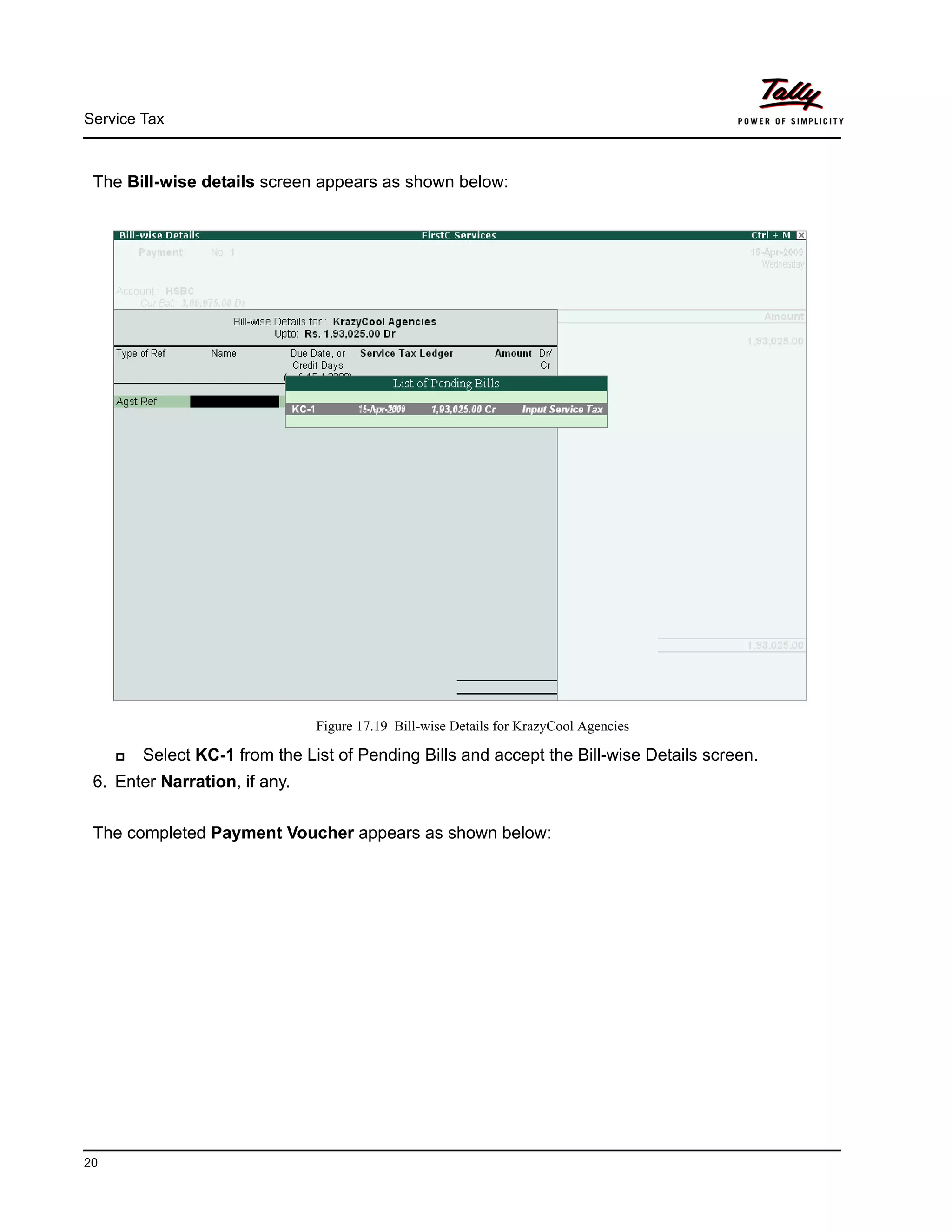 Service Tax
20
The Bill-wise details screen appears as shown below:
Figure 17.19 Bill-wise Details for KrazyCool Agencies
Select KC-1 from the List of Pending Bills and accept the Bill-wise Details screen.
6. Enter Narration, if any.
The completed Payment Voucher appears as shown below:
 