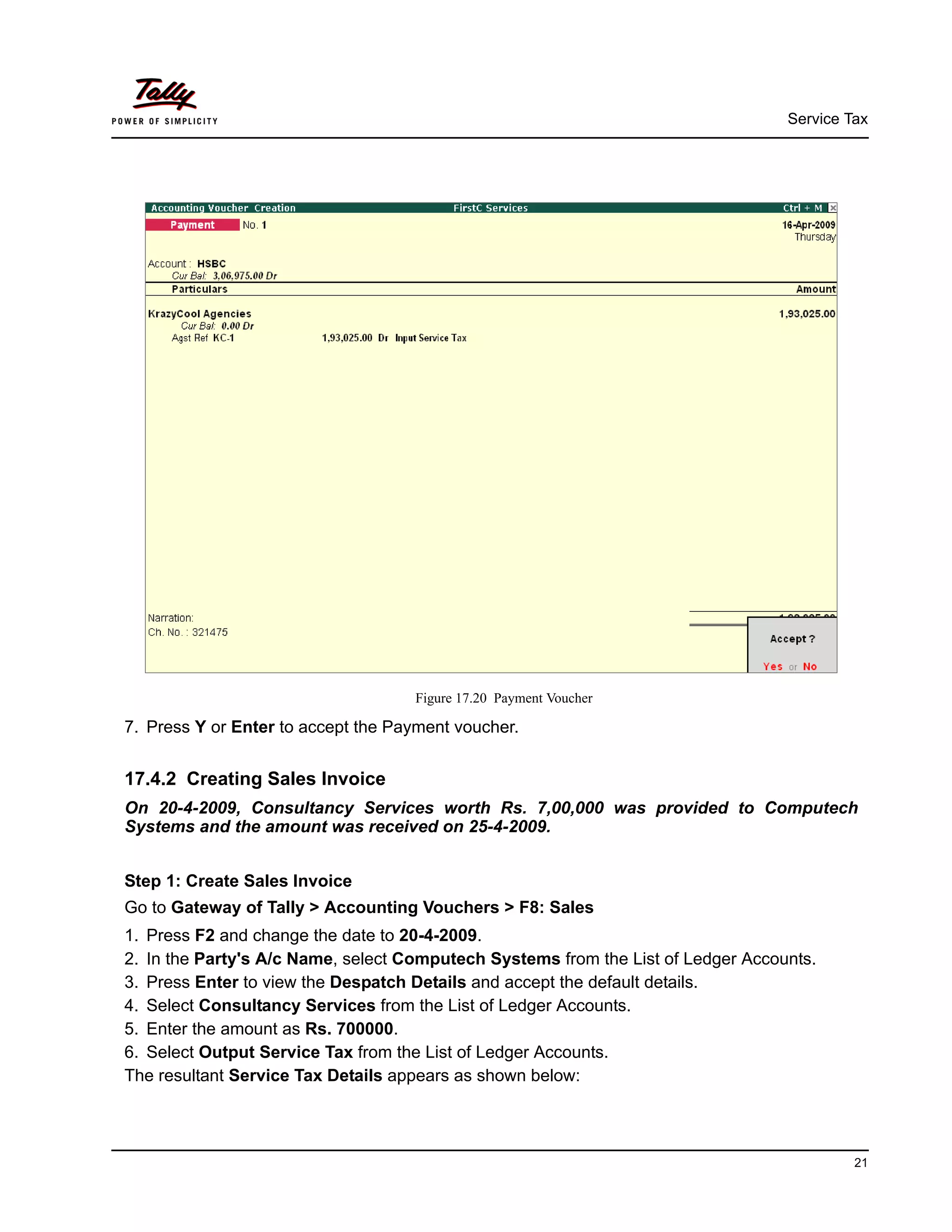 Service Tax
21
Figure 17.20 Payment Voucher
7. Press Y or Enter to accept the Payment voucher.
17.4.2 Creating Sales Invoice
On 20-4-2009, Consultancy Services worth Rs. 7,00,000 was provided to Computech
Systems and the amount was received on 25-4-2009.
Step 1: Create Sales Invoice
Go to Gateway of Tally > Accounting Vouchers > F8: Sales
1. Press F2 and change the date to 20-4-2009.
2. In the Party's A/c Name, select Computech Systems from the List of Ledger Accounts.
3. Press Enter to view the Despatch Details and accept the default details.
4. Select Consultancy Services from the List of Ledger Accounts.
5. Enter the amount as Rs. 700000.
6. Select Output Service Tax from the List of Ledger Accounts.
The resultant Service Tax Details appears as shown below:
 