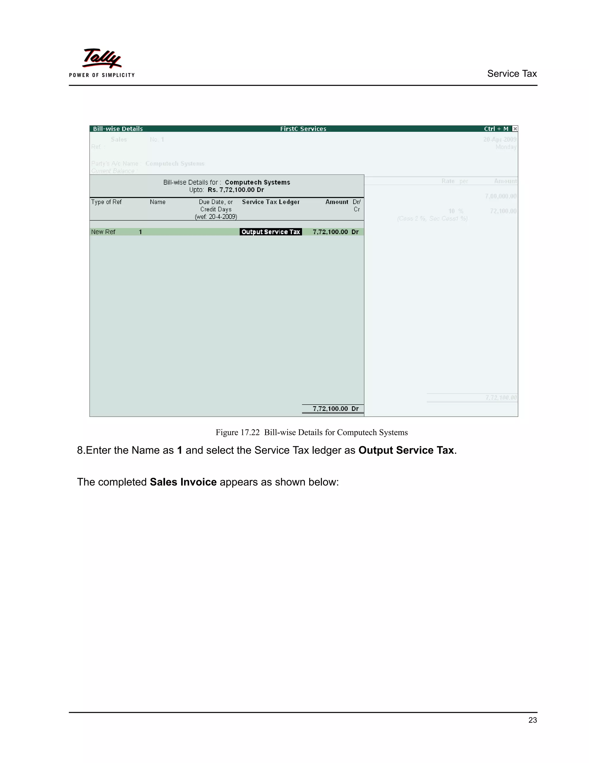 Service Tax
23
Figure 17.22 Bill-wise Details for Computech Systems
8.Enter the Name as 1 and select the Service Tax ledger as Output Service Tax.
The completed Sales Invoice appears as shown below:
 