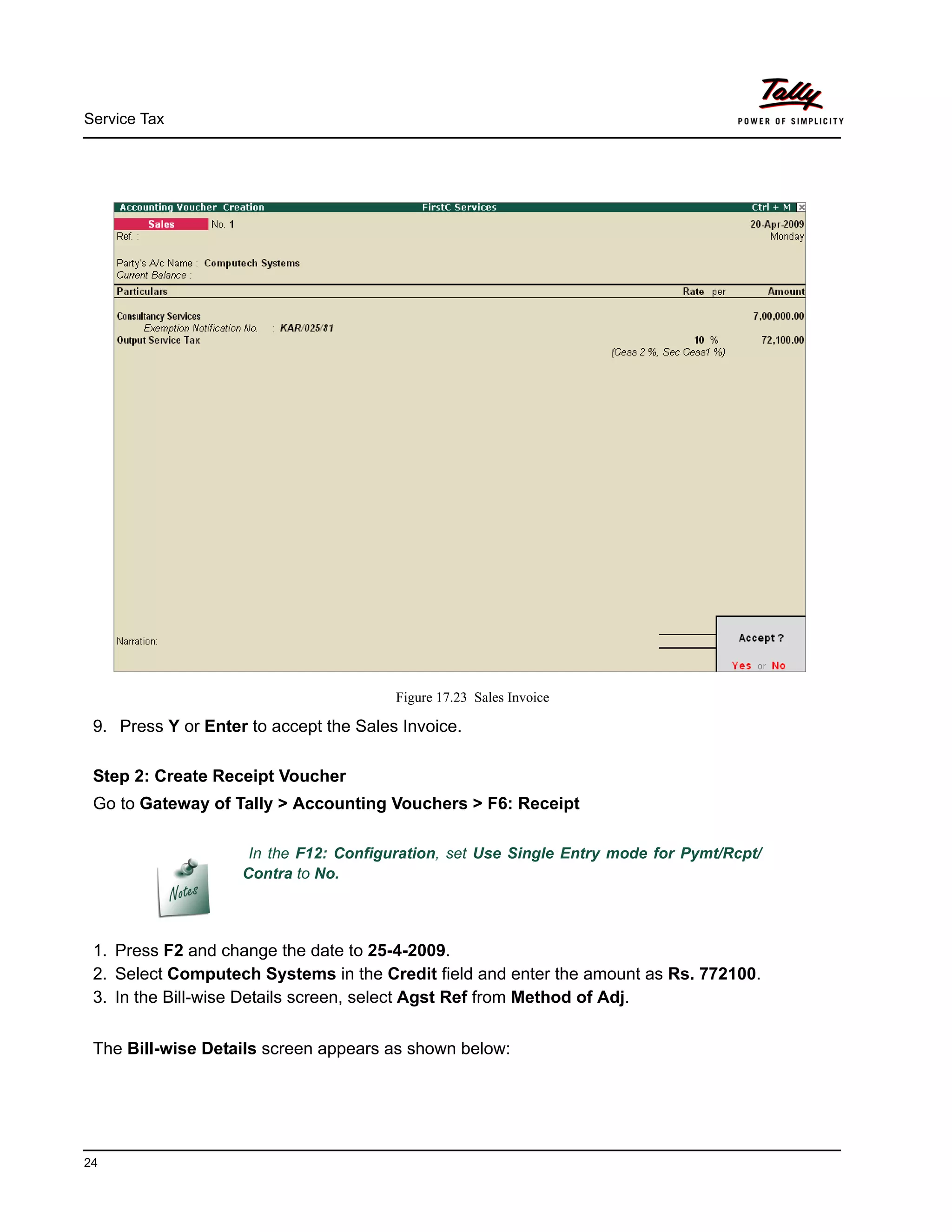 Service Tax
24
Figure 17.23 Sales Invoice
9. Press Y or Enter to accept the Sales Invoice.
Step 2: Create Receipt Voucher
Go to Gateway of Tally > Accounting Vouchers > F6: Receipt
1. Press F2 and change the date to 25-4-2009.
2. Select Computech Systems in the Credit field and enter the amount as Rs. 772100.
3. In the Bill-wise Details screen, select Agst Ref from Method of Adj.
The Bill-wise Details screen appears as shown below:
In the F12: Configuration, set Use Single Entry mode for Pymt/Rcpt/
Contra to No.
 