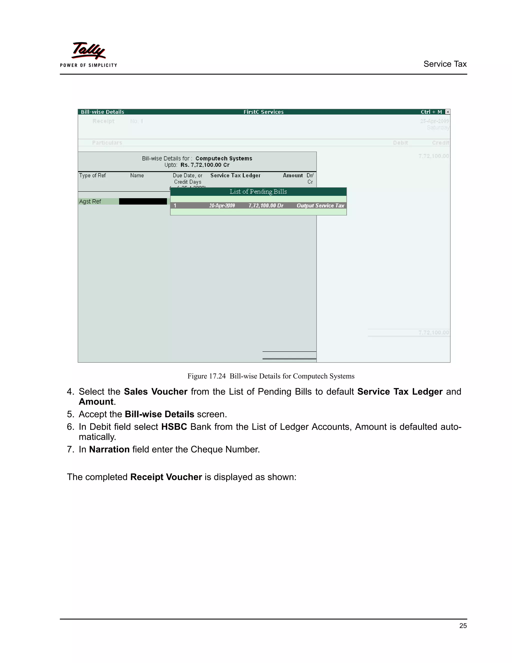 Service Tax
25
Figure 17.24 Bill-wise Details for Computech Systems
4. Select the Sales Voucher from the List of Pending Bills to default Service Tax Ledger and
Amount.
5. Accept the Bill-wise Details screen.
6. In Debit field select HSBC Bank from the List of Ledger Accounts, Amount is defaulted auto-
matically.
7. In Narration field enter the Cheque Number.
The completed Receipt Voucher is displayed as shown:
 