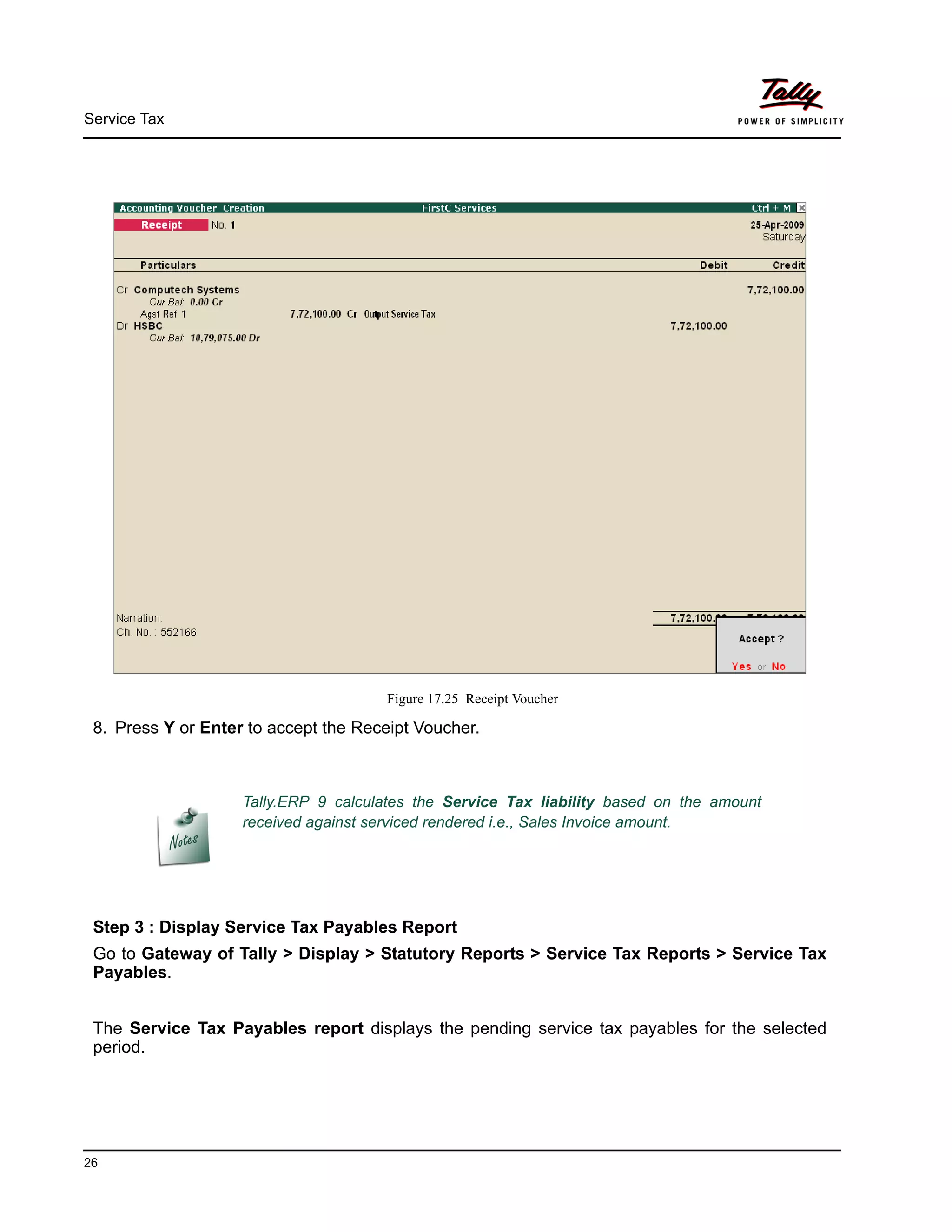 Service Tax
26
Figure 17.25 Receipt Voucher
8. Press Y or Enter to accept the Receipt Voucher.
Step 3 : Display Service Tax Payables Report
Go to Gateway of Tally > Display > Statutory Reports > Service Tax Reports > Service Tax
Payables.
The Service Tax Payables report displays the pending service tax payables for the selected
period.
Tally.ERP 9 calculates the Service Tax liability based on the amount
received against serviced rendered i.e., Sales Invoice amount.
 