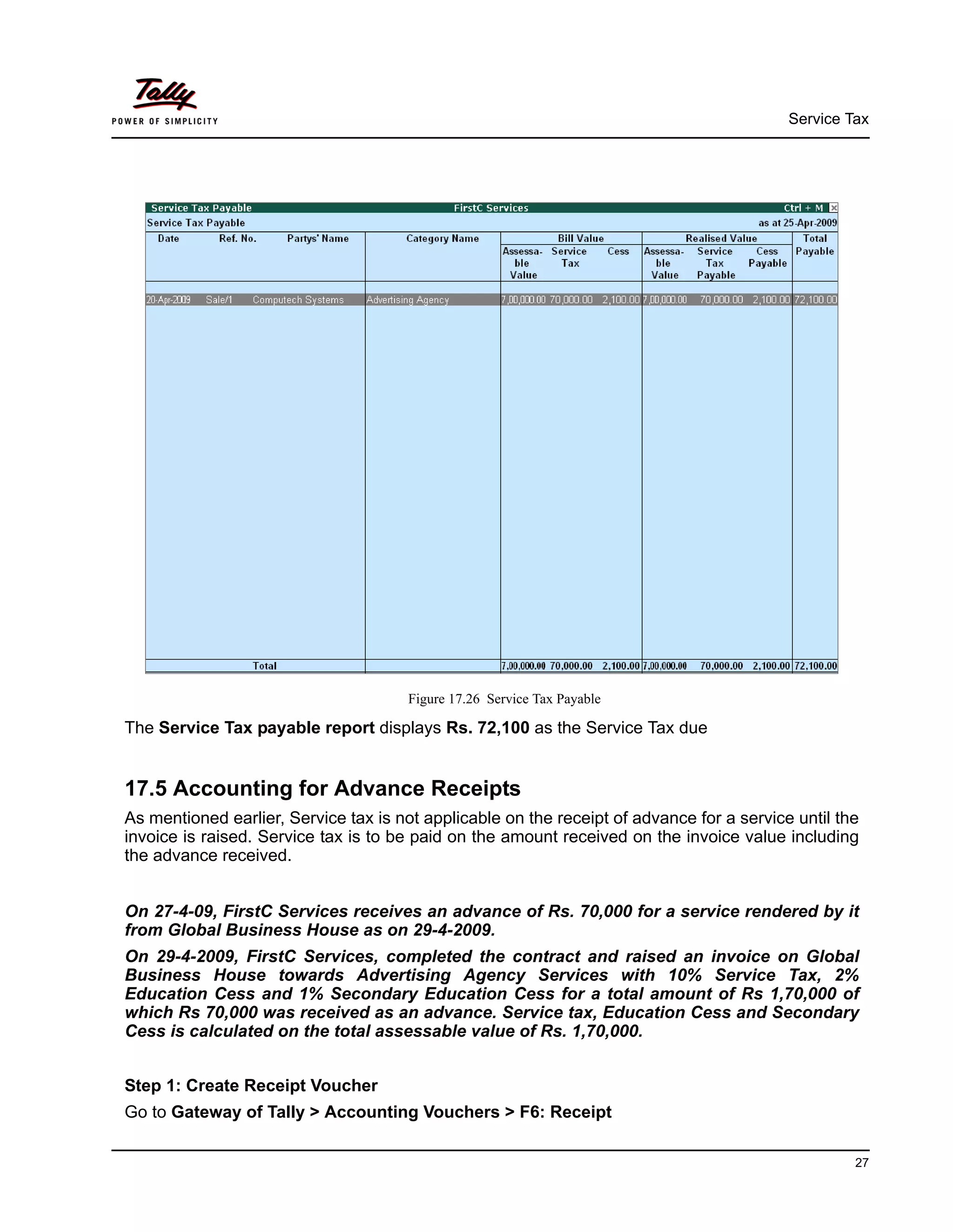 Service Tax
27
Figure 17.26 Service Tax Payable
The Service Tax payable report displays Rs. 72,100 as the Service Tax due
17.5 Accounting for Advance Receipts
As mentioned earlier, Service tax is not applicable on the receipt of advance for a service until the
invoice is raised. Service tax is to be paid on the amount received on the invoice value including
the advance received.
On 27-4-09, FirstC Services receives an advance of Rs. 70,000 for a service rendered by it
from Global Business House as on 29-4-2009.
On 29-4-2009, FirstC Services, completed the contract and raised an invoice on Global
Business House towards Advertising Agency Services with 10% Service Tax, 2%
Education Cess and 1% Secondary Education Cess for a total amount of Rs 1,70,000 of
which Rs 70,000 was received as an advance. Service tax, Education Cess and Secondary
Cess is calculated on the total assessable value of Rs. 1,70,000.
Step 1: Create Receipt Voucher
Go to Gateway of Tally > Accounting Vouchers > F6: Receipt
 