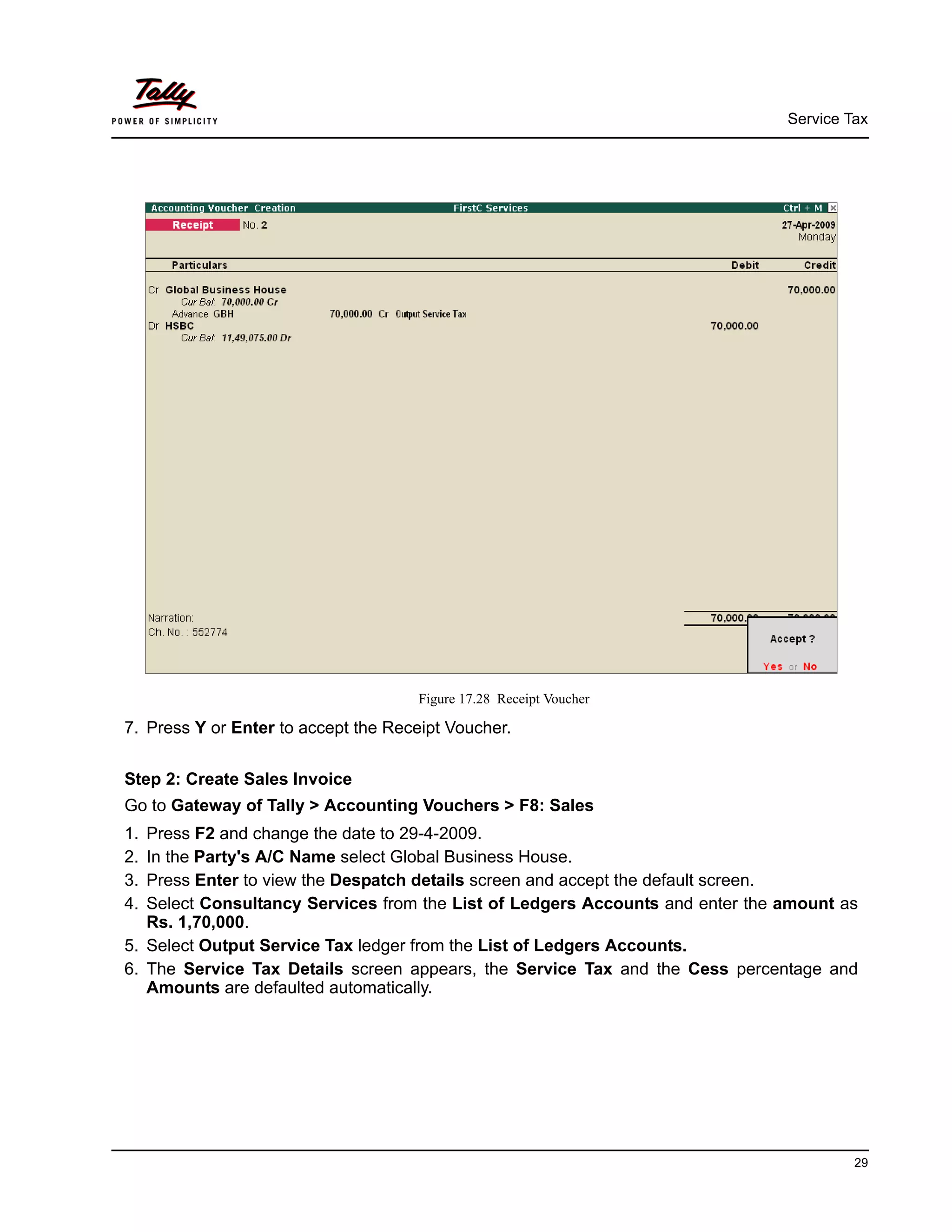 Service Tax
29
Figure 17.28 Receipt Voucher
7. Press Y or Enter to accept the Receipt Voucher.
Step 2: Create Sales Invoice
Go to Gateway of Tally > Accounting Vouchers > F8: Sales
1. Press F2 and change the date to 29-4-2009.
2. In the Party's A/C Name select Global Business House.
3. Press Enter to view the Despatch details screen and accept the default screen.
4. Select Consultancy Services from the List of Ledgers Accounts and enter the amount as
Rs. 1,70,000.
5. Select Output Service Tax ledger from the List of Ledgers Accounts.
6. The Service Tax Details screen appears, the Service Tax and the Cess percentage and
Amounts are defaulted automatically.
 