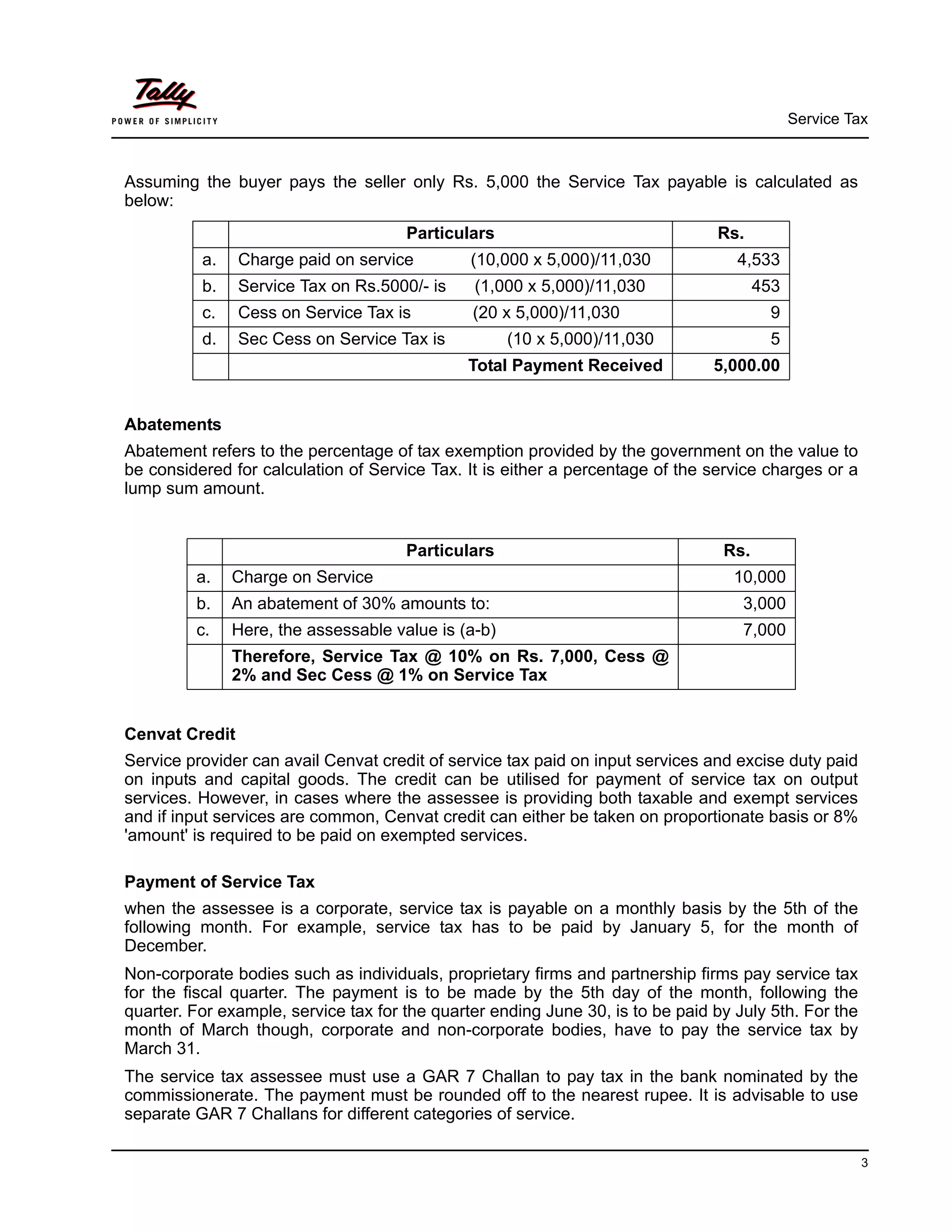 Service Tax
3
Assuming the buyer pays the seller only Rs. 5,000 the Service Tax payable is calculated as
below:
Abatements
Abatement refers to the percentage of tax exemption provided by the government on the value to
be considered for calculation of Service Tax. It is either a percentage of the service charges or a
lump sum amount.
Cenvat Credit
Service provider can avail Cenvat credit of service tax paid on input services and excise duty paid
on inputs and capital goods. The credit can be utilised for payment of service tax on output
services. However, in cases where the assessee is providing both taxable and exempt services
and if input services are common, Cenvat credit can either be taken on proportionate basis or 8%
'amount' is required to be paid on exempted services.
Payment of Service Tax
when the assessee is a corporate, service tax is payable on a monthly basis by the 5th of the
following month. For example, service tax has to be paid by January 5, for the month of
December.
Non-corporate bodies such as individuals, proprietary firms and partnership firms pay service tax
for the fiscal quarter. The payment is to be made by the 5th day of the month, following the
quarter. For example, service tax for the quarter ending June 30, is to be paid by July 5th. For the
month of March though, corporate and non-corporate bodies, have to pay the service tax by
March 31.
The service tax assessee must use a GAR 7 Challan to pay tax in the bank nominated by the
commissionerate. The payment must be rounded off to the nearest rupee. It is advisable to use
separate GAR 7 Challans for different categories of service.
Particulars Rs.
a. Charge paid on service (10,000 x 5,000)/11,030 4,533
b. Service Tax on Rs.5000/- is (1,000 x 5,000)/11,030 453
c. Cess on Service Tax is (20 x 5,000)/11,030 9
d. Sec Cess on Service Tax is (10 x 5,000)/11,030 5
Total Payment Received 5,000.00
Particulars Rs.
a. Charge on Service 10,000
b. An abatement of 30% amounts to: 3,000
c. Here, the assessable value is (a-b) 7,000
Therefore, Service Tax @ 10% on Rs. 7,000, Cess @
2% and Sec Cess @ 1% on Service Tax
 