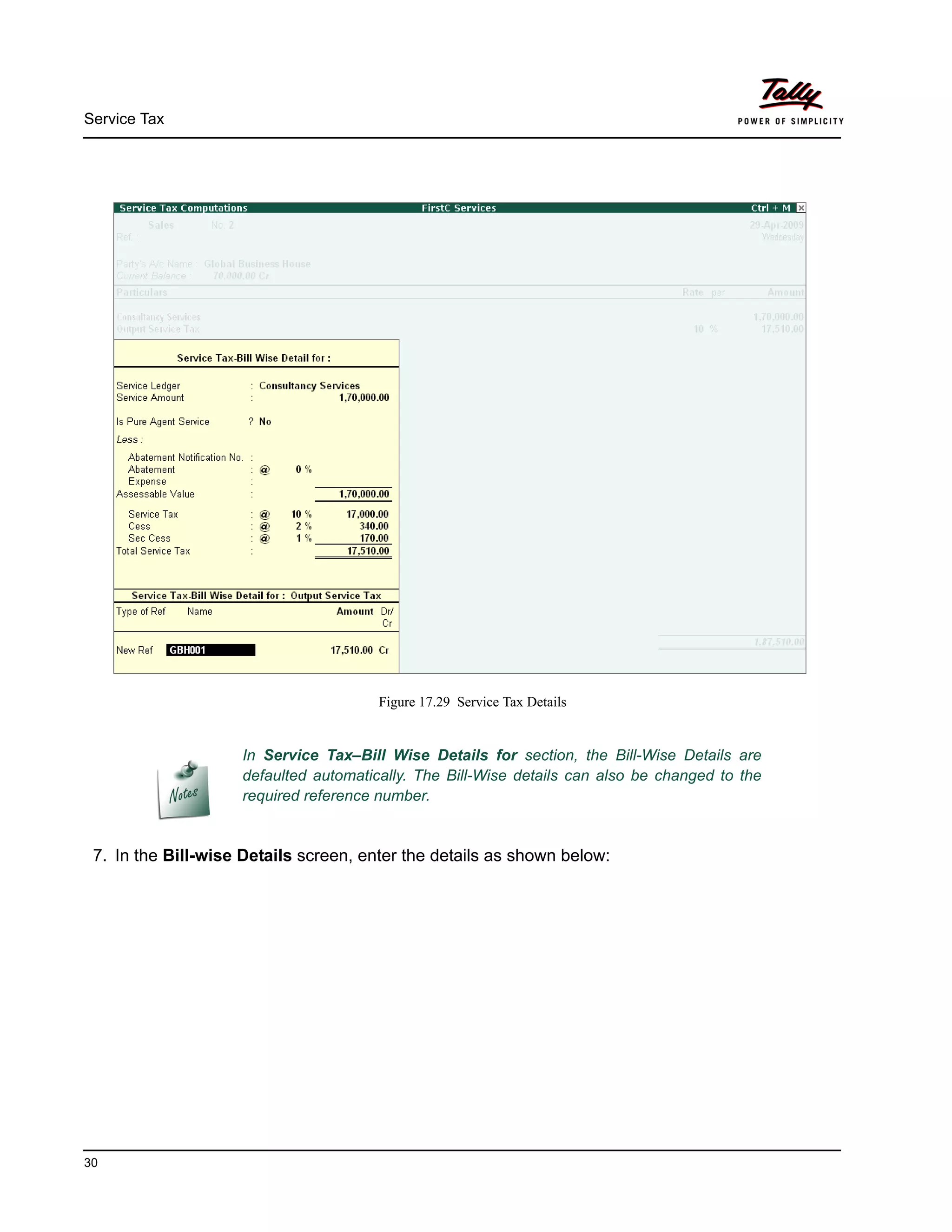 Service Tax
30
Figure 17.29 Service Tax Details
7. In the Bill-wise Details screen, enter the details as shown below:
In Service Tax–Bill Wise Details for section, the Bill-Wise Details are
defaulted automatically. The Bill-Wise details can also be changed to the
required reference number.
 