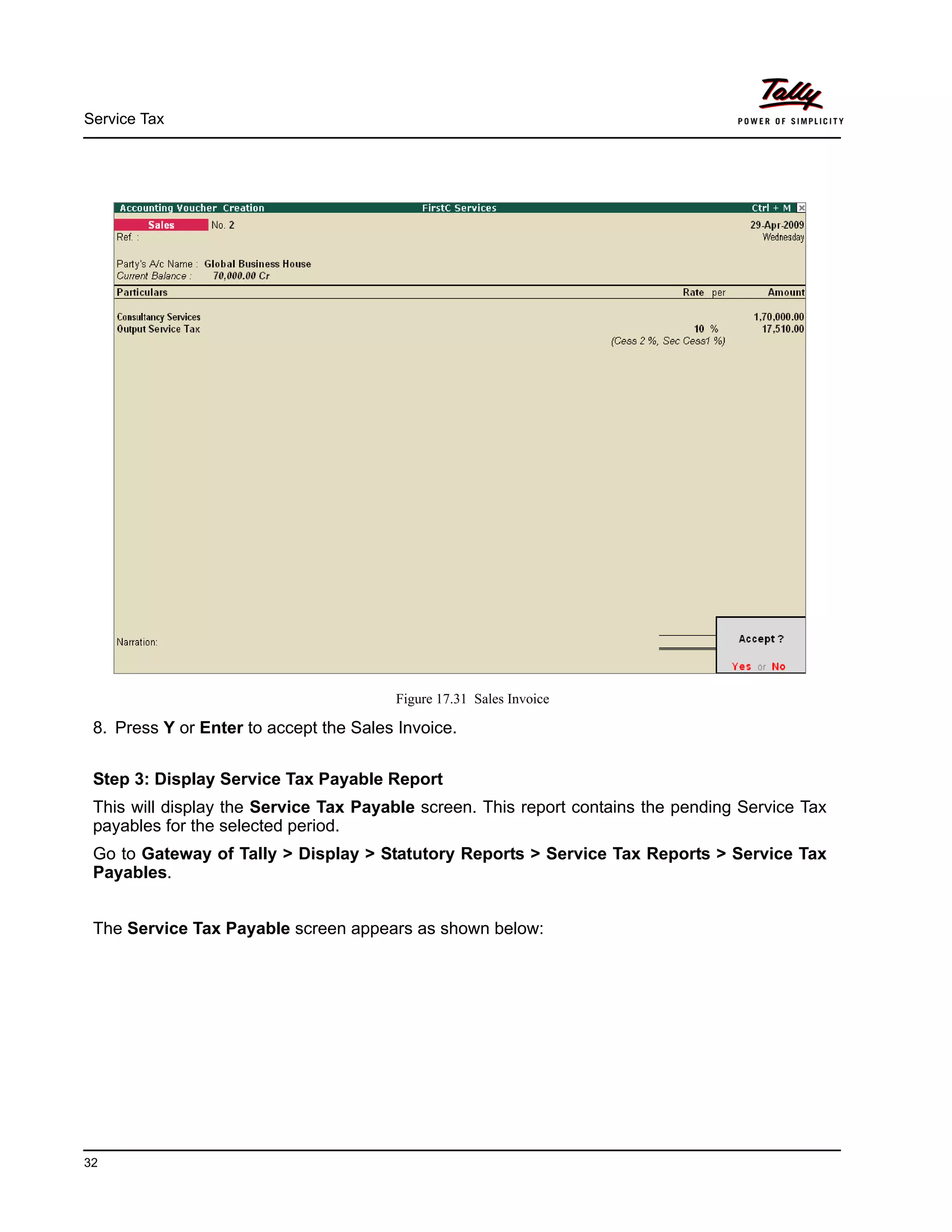 Service Tax
32
Figure 17.31 Sales Invoice
8. Press Y or Enter to accept the Sales Invoice.
Step 3: Display Service Tax Payable Report
This will display the Service Tax Payable screen. This report contains the pending Service Tax
payables for the selected period.
Go to Gateway of Tally > Display > Statutory Reports > Service Tax Reports > Service Tax
Payables.
The Service Tax Payable screen appears as shown below:
 