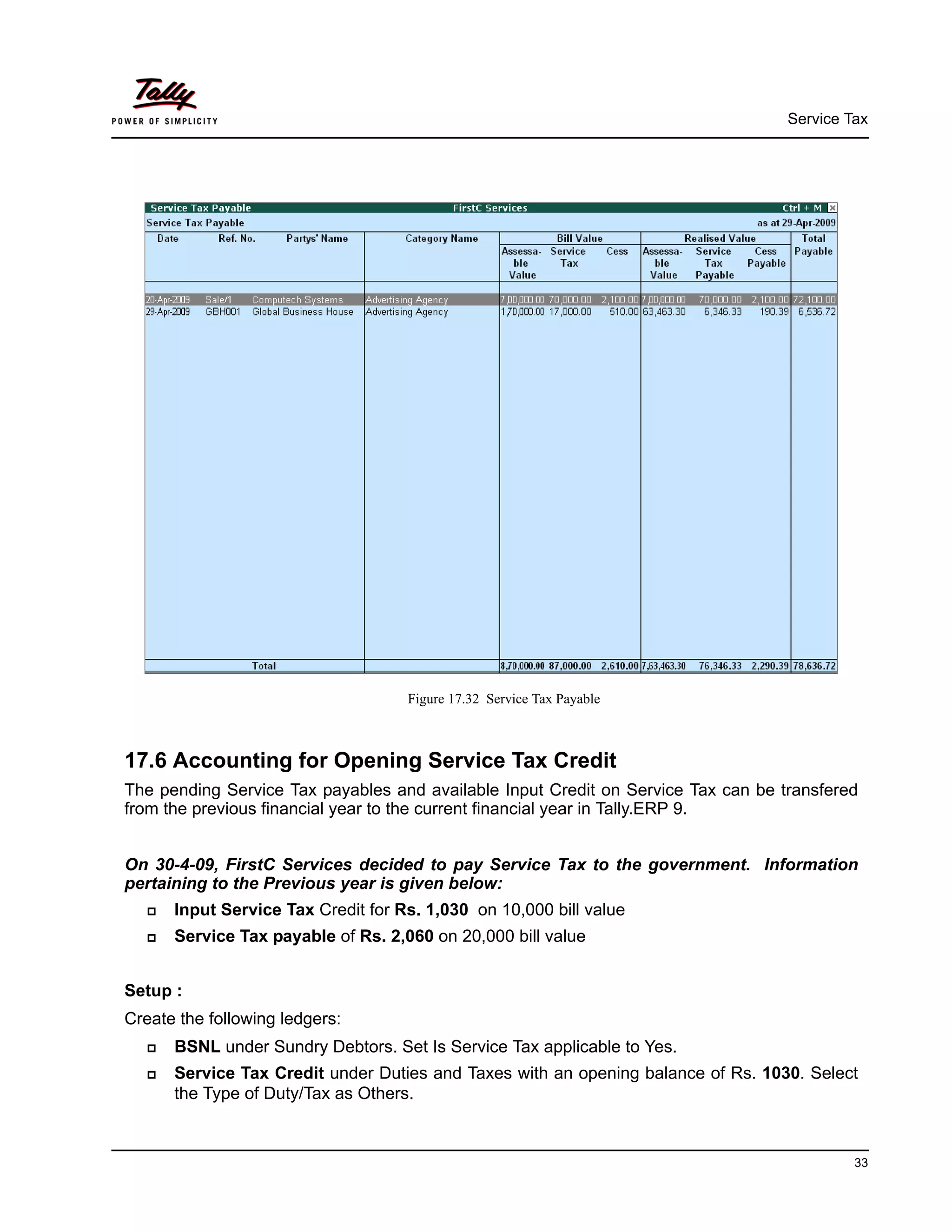 Service Tax
33
Figure 17.32 Service Tax Payable
17.6 Accounting for Opening Service Tax Credit
The pending Service Tax payables and available Input Credit on Service Tax can be transfered
from the previous financial year to the current financial year in Tally.ERP 9.
On 30-4-09, FirstC Services decided to pay Service Tax to the government. Information
pertaining to the Previous year is given below:
Input Service Tax Credit for Rs. 1,030 on 10,000 bill value
Service Tax payable of Rs. 2,060 on 20,000 bill value
Setup :
Create the following ledgers:
BSNL under Sundry Debtors. Set Is Service Tax applicable to Yes.
Service Tax Credit under Duties and Taxes with an opening balance of Rs. 1030. Select
the Type of Duty/Tax as Others.
 