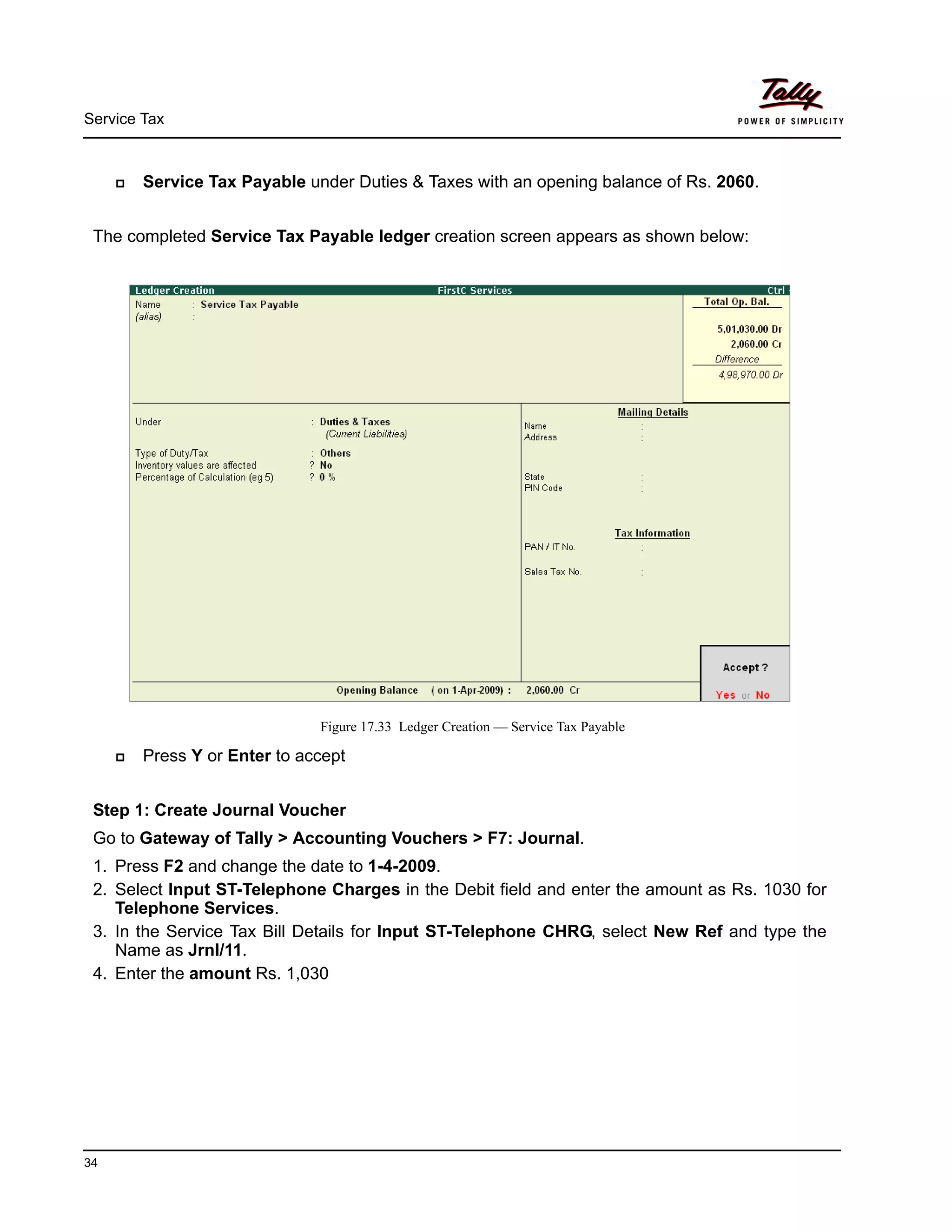 Service Tax
34
Service Tax Payable under Duties & Taxes with an opening balance of Rs. 2060.
The completed Service Tax Payable ledger creation screen appears as shown below:
Figure 17.33 Ledger Creation — Service Tax Payable
Press Y or Enter to accept
Step 1: Create Journal Voucher
Go to Gateway of Tally > Accounting Vouchers > F7: Journal.
1. Press F2 and change the date to 1-4-2009.
2. Select Input ST-Telephone Charges in the Debit field and enter the amount as Rs. 1030 for
Telephone Services.
3. In the Service Tax Bill Details for Input ST-Telephone CHRG, select New Ref and type the
Name as Jrnl/11.
4. Enter the amount Rs. 1,030
 
