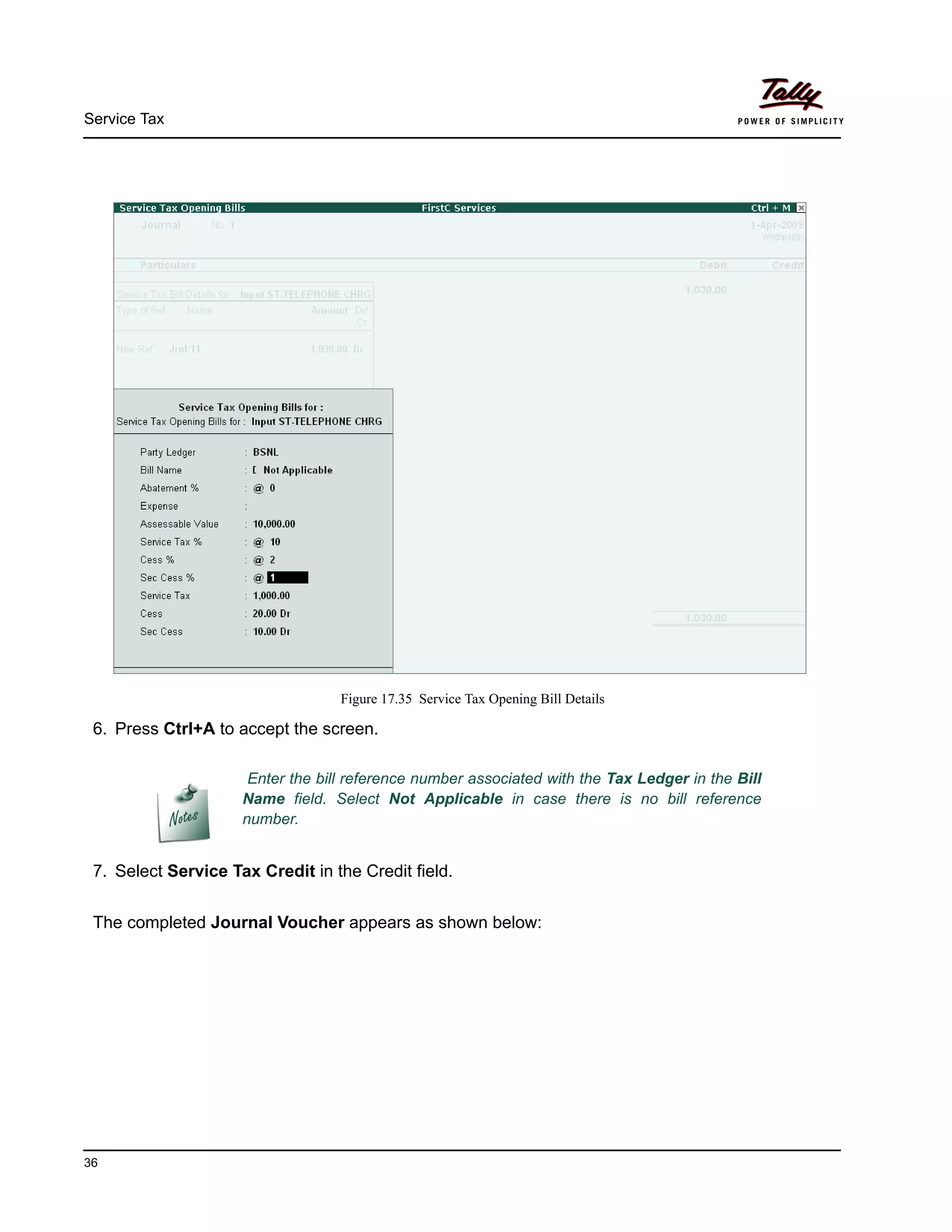 Service Tax
36
Figure 17.35 Service Tax Opening Bill Details
6. Press Ctrl+A to accept the screen.
7. Select Service Tax Credit in the Credit field.
The completed Journal Voucher appears as shown below:
Enter the bill reference number associated with the Tax Ledger in the Bill
Name field. Select Not Applicable in case there is no bill reference
number.
 