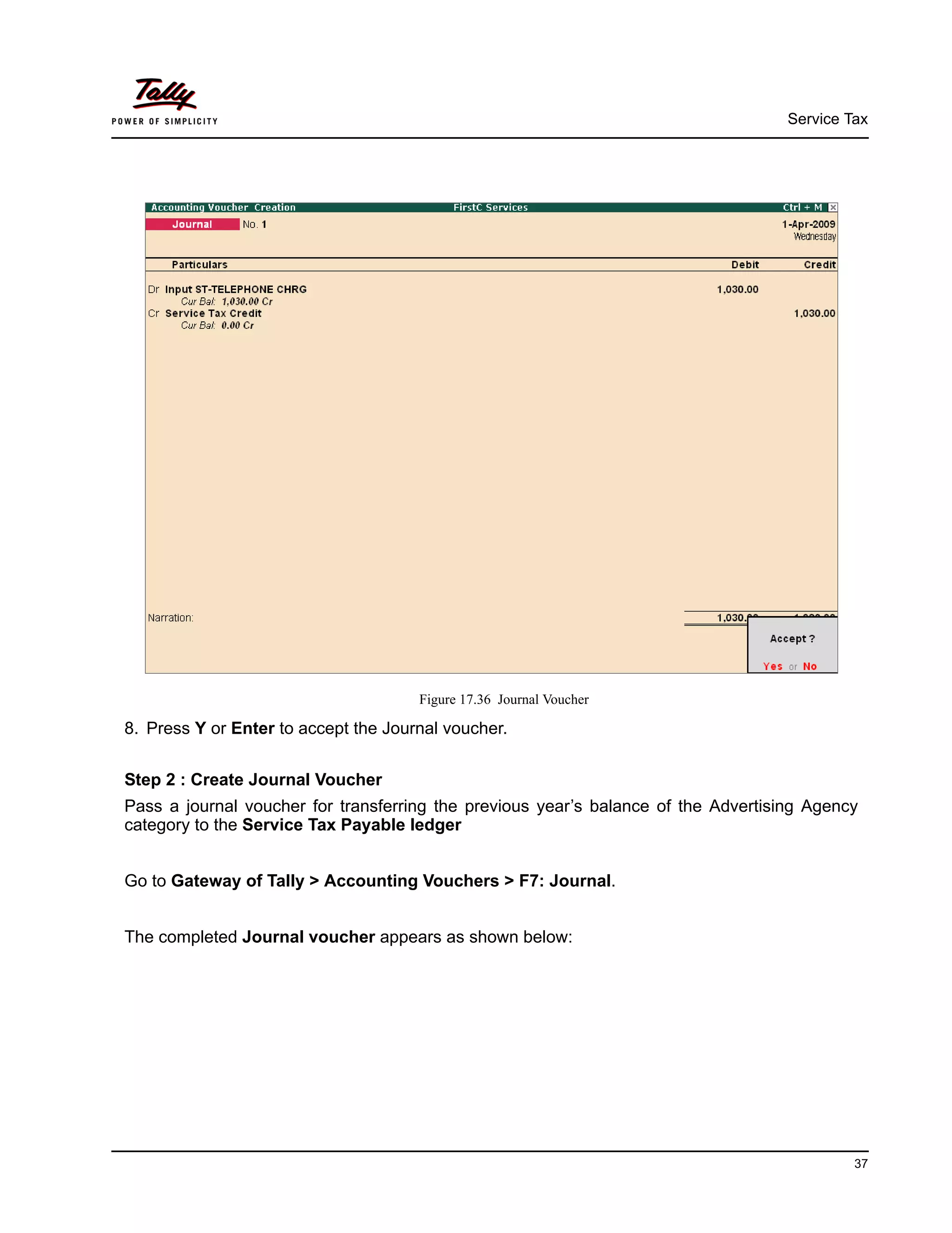 Service Tax
37
Figure 17.36 Journal Voucher
8. Press Y or Enter to accept the Journal voucher.
Step 2 : Create Journal Voucher
Pass a journal voucher for transferring the previous year’s balance of the Advertising Agency
category to the Service Tax Payable ledger
Go to Gateway of Tally > Accounting Vouchers > F7: Journal.
The completed Journal voucher appears as shown below:
 
