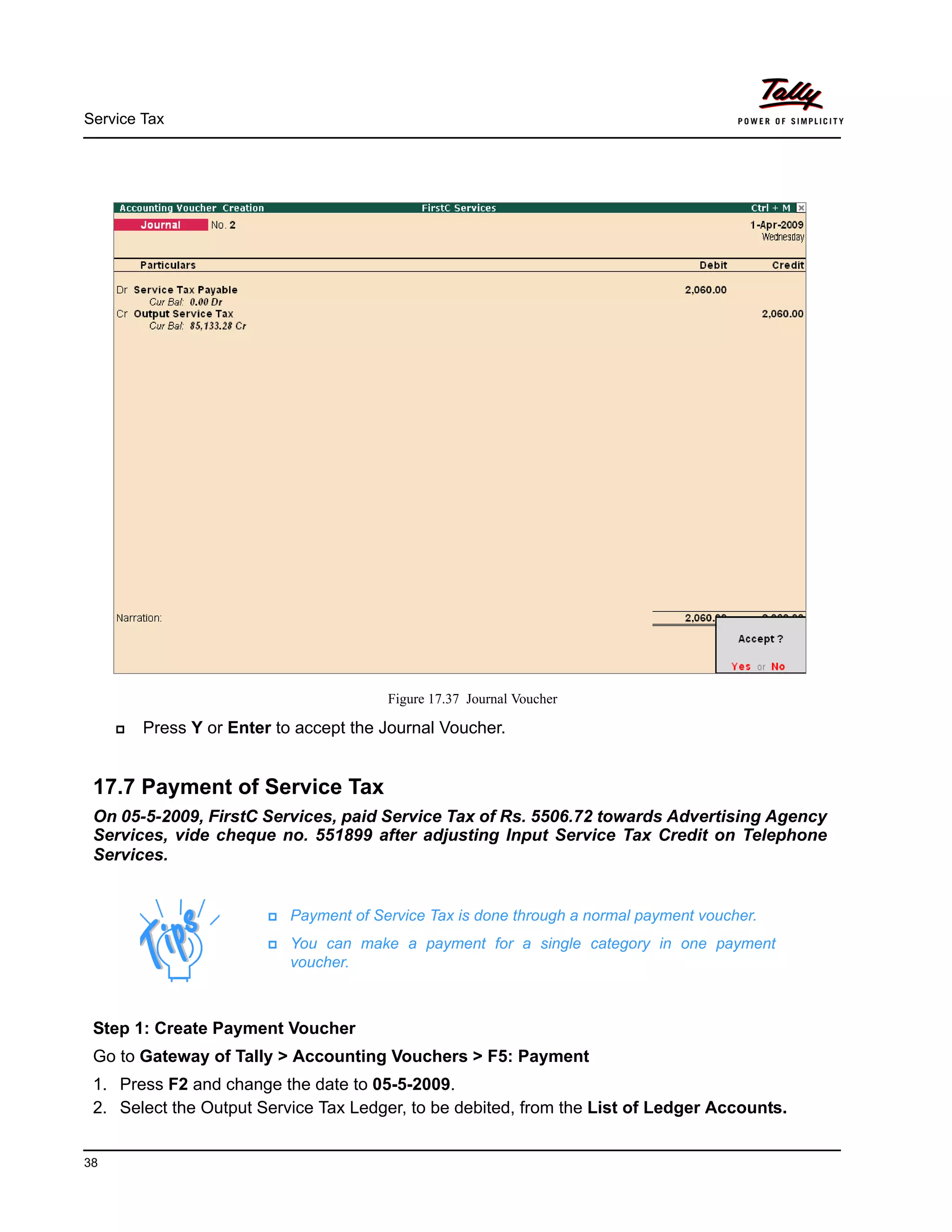 Service Tax
38
Figure 17.37 Journal Voucher
Press Y or Enter to accept the Journal Voucher.
17.7 Payment of Service Tax
On 05-5-2009, FirstC Services, paid Service Tax of Rs. 5506.72 towards Advertising Agency
Services, vide cheque no. 551899 after adjusting Input Service Tax Credit on Telephone
Services.
Payment of Service Tax is done through a normal payment voucher.
You can make a payment for a single category in one payment
voucher.
Step 1: Create Payment Voucher
Go to Gateway of Tally > Accounting Vouchers > F5: Payment
1. Press F2 and change the date to 05-5-2009.
2. Select the Output Service Tax Ledger, to be debited, from the List of Ledger Accounts.
 
