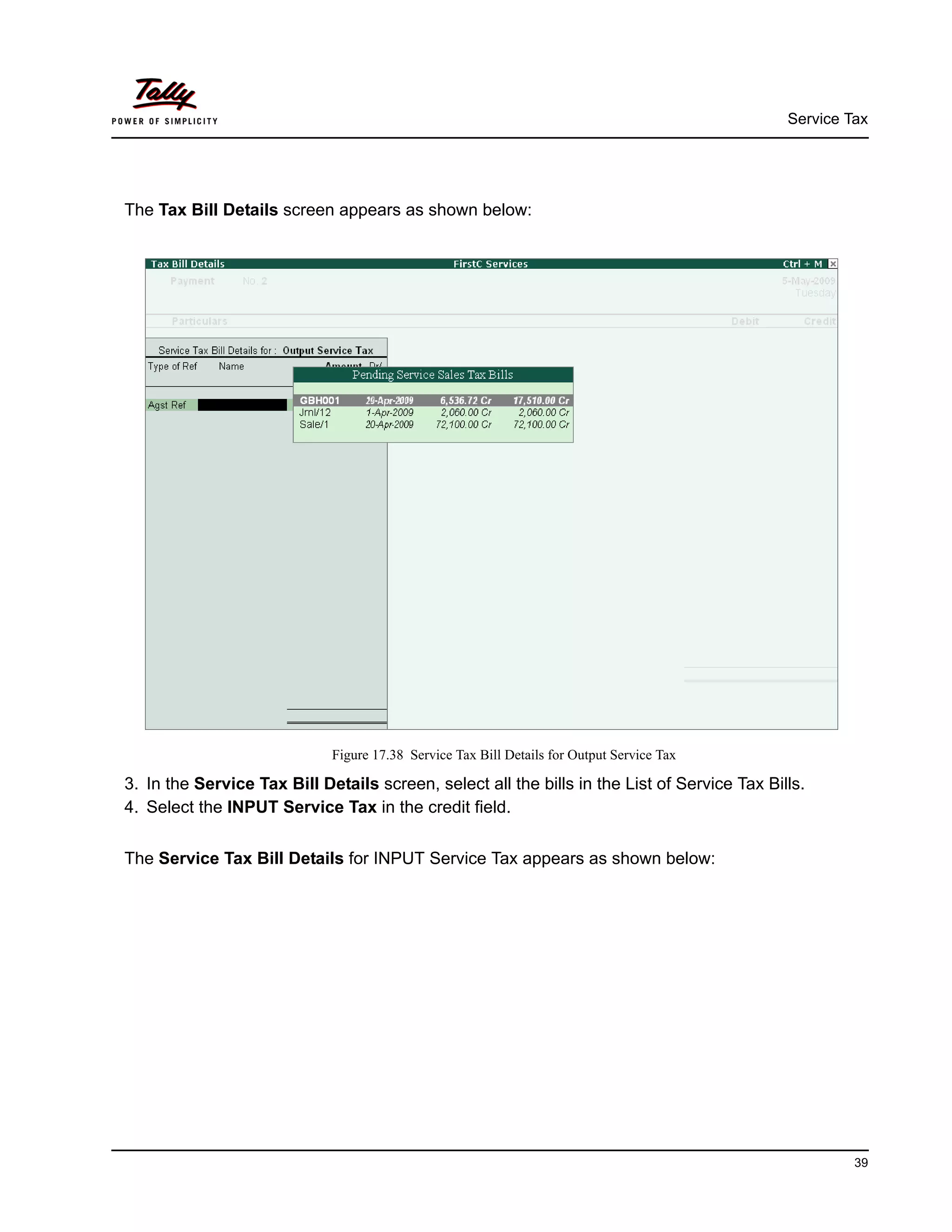 Service Tax
39
The Tax Bill Details screen appears as shown below:
Figure 17.38 Service Tax Bill Details for Output Service Tax
3. In the Service Tax Bill Details screen, select all the bills in the List of Service Tax Bills.
4. Select the INPUT Service Tax in the credit field.
The Service Tax Bill Details for INPUT Service Tax appears as shown below:
 